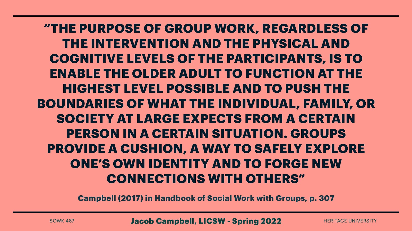 “THE PURPOSE OF GROUP WORK, REGARDLESS OF THE INTERVENTION AND THE PHYSICAL AND COGNITIVE LEVELS OF THE PARTICIPANTS, IS TO ENABLE THE OLDER ADULT TO FUNCTION AT THE HIGHEST LEVEL POSSIBLE AND TO PUSH THE BOUNDARIES OF WHAT THE INDIVIDUAL, FAMILY, OR SOCIETY AT LARGE EXPECTS FROM A CERTAIN PERSON IN A CERTAIN SITUATION. GROUPS PROVIDE A CUSHION, A WAY TO SAFELY EXPLORE ONE’S OWN IDENTITY AND TO FORGE NEW CONNECTIONS WITH OTHERS” Campbell (2017) in Handbook of Social Work with Groups, p. 307 SOWK 487 Jacob Campbell, LICSW - Spring 2022 HERITAGE UNIVERSITY
