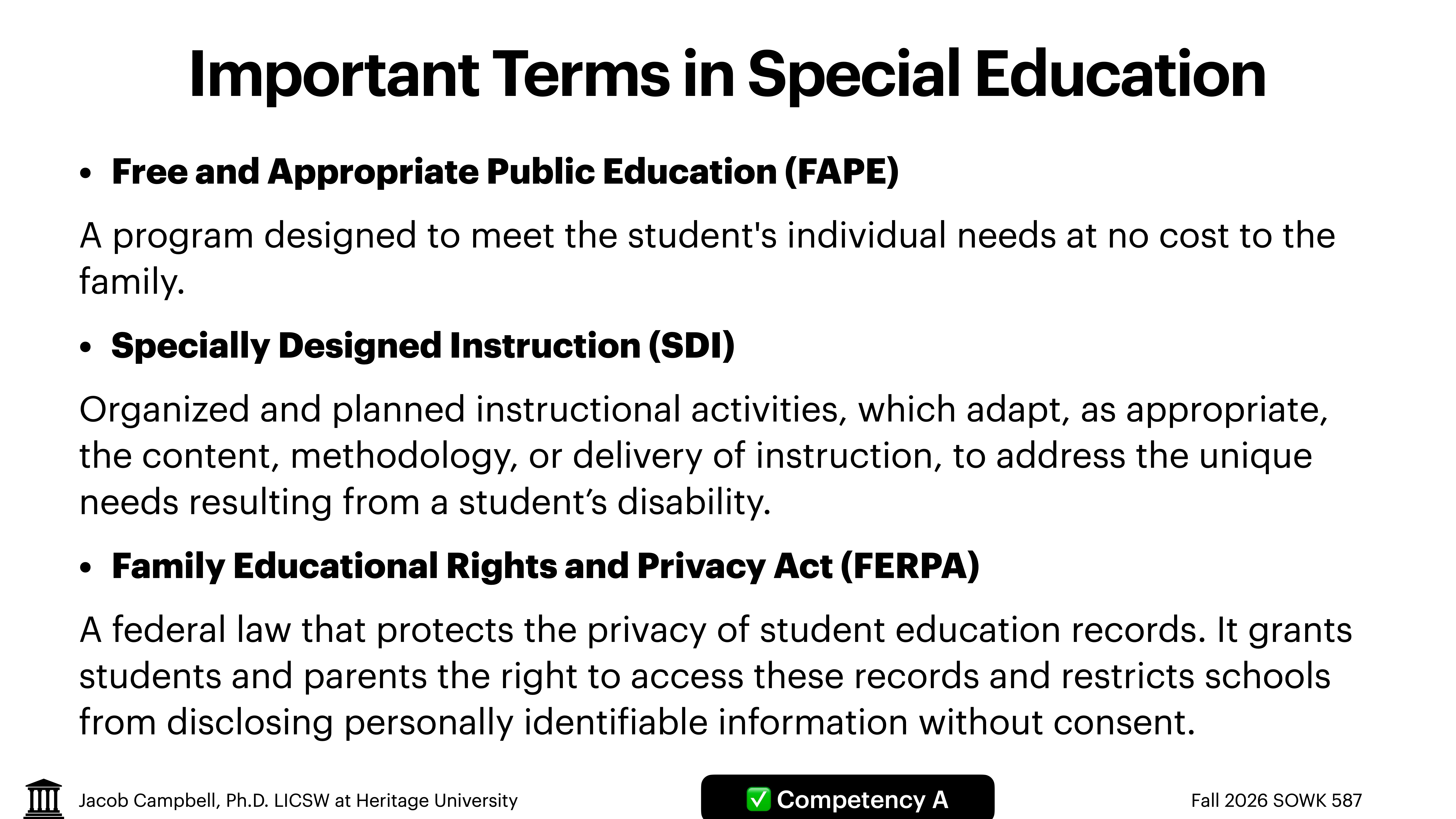 Slide titled 'Important Terms in Special Education' with bullet points explaining:- **Free and Appropriate Public Education (FAPE):** Program for individualized student needs at no family cost.- **Specially Designed Instruction (SDI):** Customized instructional activities for disabilities.- **Family Educational Rights and Privacy Act (FERPA):** Law protecting student record privacy, granting access rights. Includes footer with Jacob Campbell, Ph.D., LICSWA, Competency A, Fall 2026 SOWK 587, Heritage University.