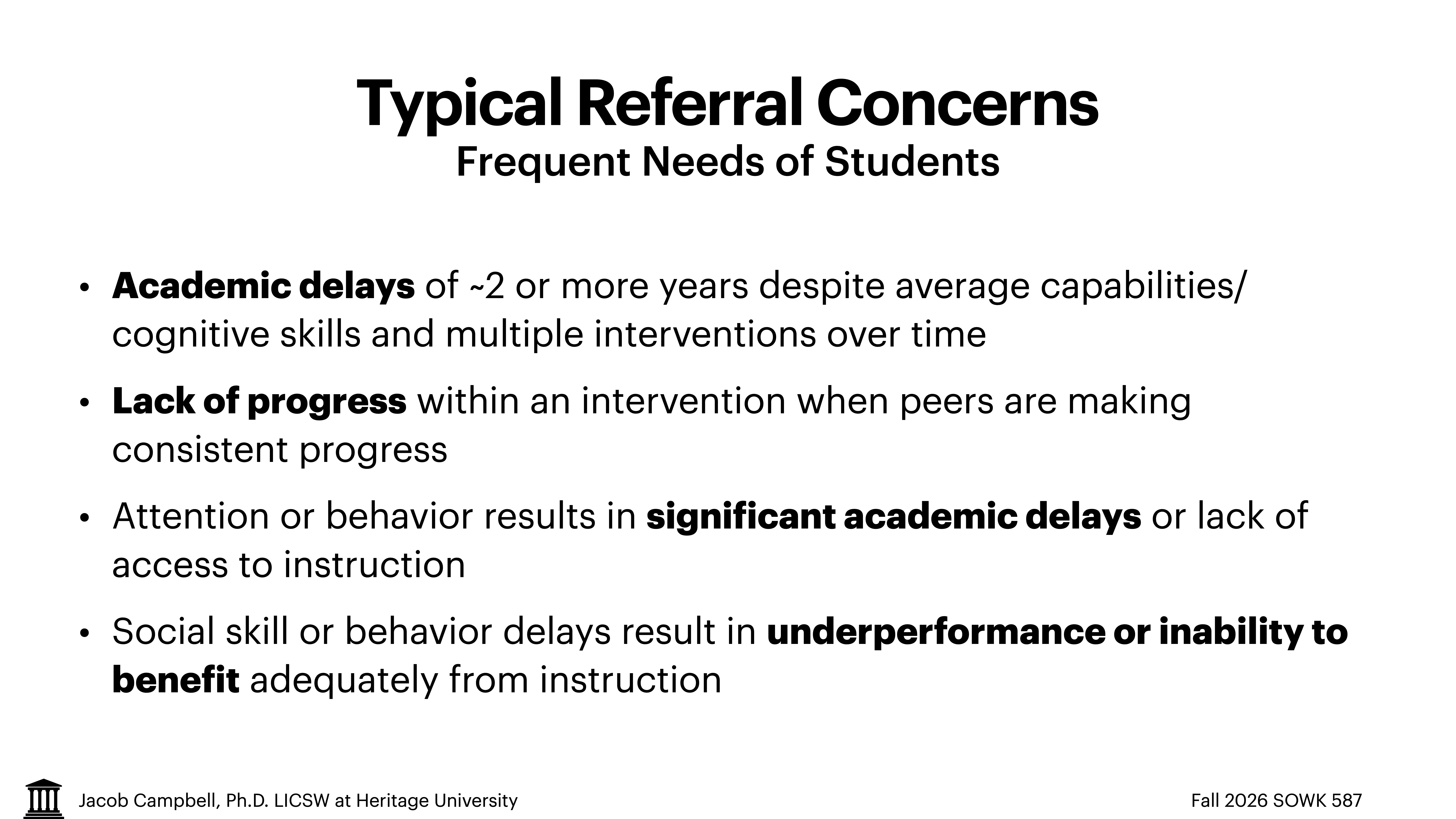 **Object**: Slide with text.**Action**: Lists concerns.**Context**: Educational presentation.**Text**:- Title: 'Typical Referral Concerns: Frequent Needs of Students'- Points: 'Academic delays of ~2 or more years despite average capabilities/cognitive skills and multiple interventions over time'; 'Lack of progress within an intervention when peers are making consistent progress'; 'Attention or behavior results in significant academic delays or lack of access to instruction'; 'Social skill or behavior delays result in underperformance or inability to benefit adequately from instruction.'- Footer: 'Jacob Campbell, Ph.D. LCSW at Heritage University, Fall 2026 SOWK 587.'