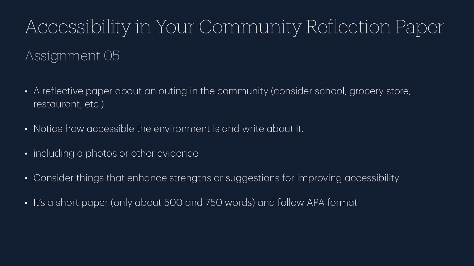 Accessibility in Your Community Re lection Paper Assignment 05 • A re lective p per bout n outing in the community (consider school, grocery store, rest ur nt, etc.). • Notice how ccessible the environment is nd write bout it. • including photos or other evidence • Consider things th t enh nce strengths or suggestions for improving ccessibility a a f a a a a a a a a a a a short p per (only bout 500 nd 750 words) nd follow APA form t a a a f a a • It’s
