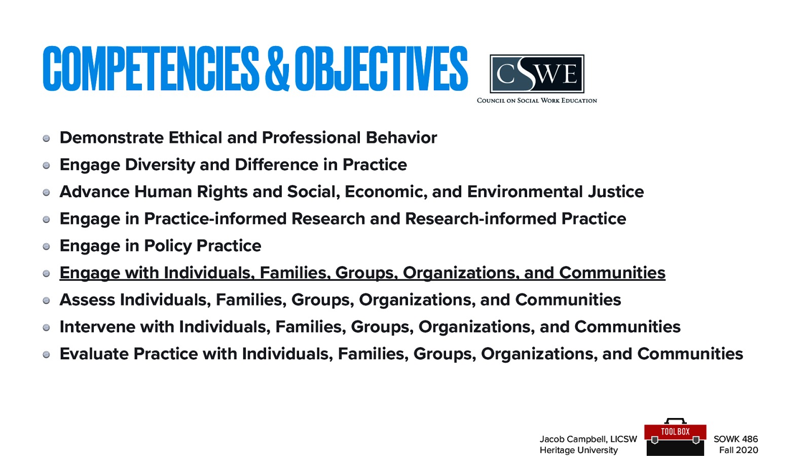  Demonstrate Ethical and Professional Behavior Engage Diversity and Difference in Practice Advance Human Rights and Social, Economic, and Environmental Justice Engage in Practice-informed Research and Research-informed Practice Engage in Policy Practice 6. Engage with Individuals, Families, Groups, Organizations, and Communities  Assess Individuals, Families, Groups, Organizations, and Communities Intervene with Individuals, Families, Groups, Organizations, and Communities Evaluate Practice with Individuals, Families, Groups, Organizations, and Communities 
