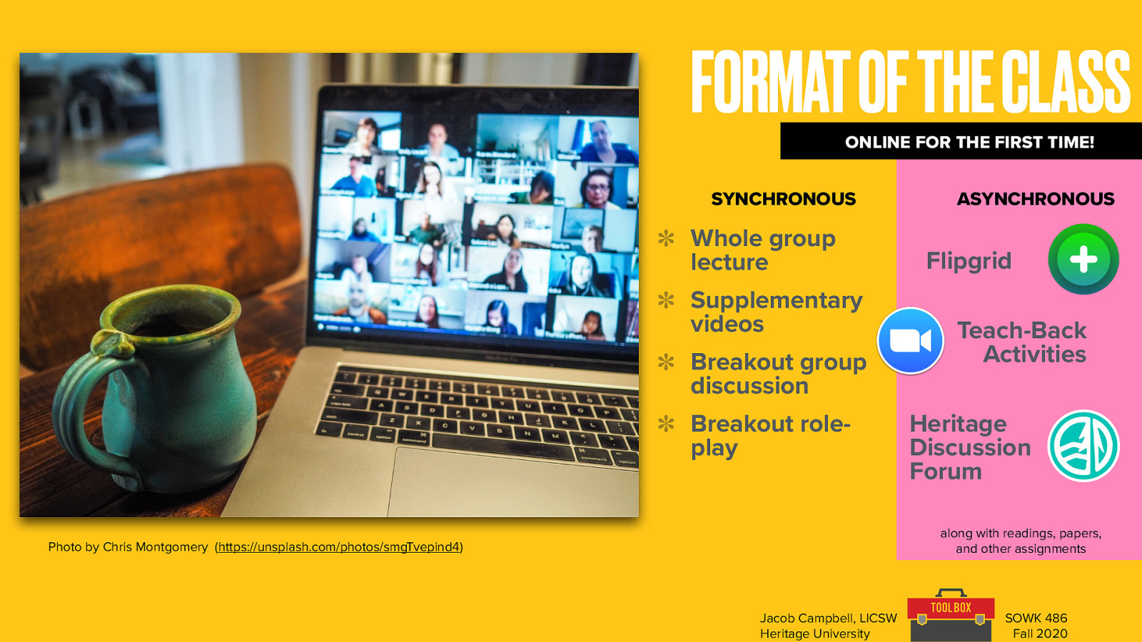  Online for the first time (hopeful but different)  Two main parts - synchronous vs synchronous  (what does that mean) Synchronous  Whole group lecture (going to try to limit that) Short supplementary videos (10 minutes… will do my best to produce them) Breakout group discussions (discussion, I will be popping in. Going to try it without the camera on) Breakout role-plays (same, the intent is practicing)  Asynchronous  Flipgrid Teach-back activities Heritage discussion forums  — Along with readings, papers, and other assignments
