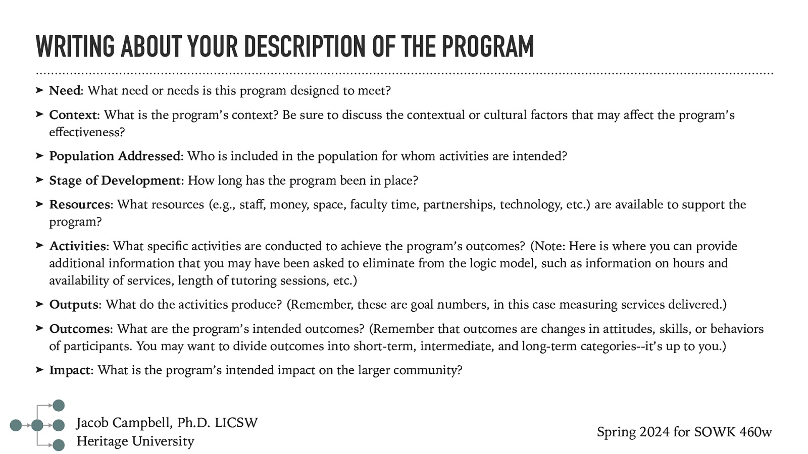 WRITING ABOUT YOUR DESCRIPTION OF THE PROGRAM ➤ Need: What need or needs is this program designed to meet? ➤ Context: What is the program’s context? Be sure to discuss the contextual or cultural factors that may a ect the program’s e ectiveness? ➤ Population Addressed: Who is included in the population for whom activities are intended? ➤ Stage of Development: How long has the program been in place? ➤ Resources: What resources (e.g., sta , money, space, faculty time, partnerships, technology, etc.) are available to support the program? ➤ Activities: What speci c activities are conducted to achieve the program’s outcomes? (Note: Here is where you can provide additional information that you may have been asked to eliminate from the logic model, such as information on hours and availability of services, length of tutoring sessions, etc.) ➤ Outputs: What do the activities produce? (Remember, these are goal numbers, in this case measuring services delivered.) ➤ Outcomes: What are the program’s intended outcomes? (Remember that outcomes are changes in attitudes, skills, or behaviors of participants. You may want to divide outcomes into short-term, intermediate, and long-term categories—it’s up to you.) ➤ Impact: What is the program’s intended impact on the larger community? Spring 2024 for SOWK 460w ff ff fi ff Jacob Campbell, Ph.D. LICSW Heritage University
