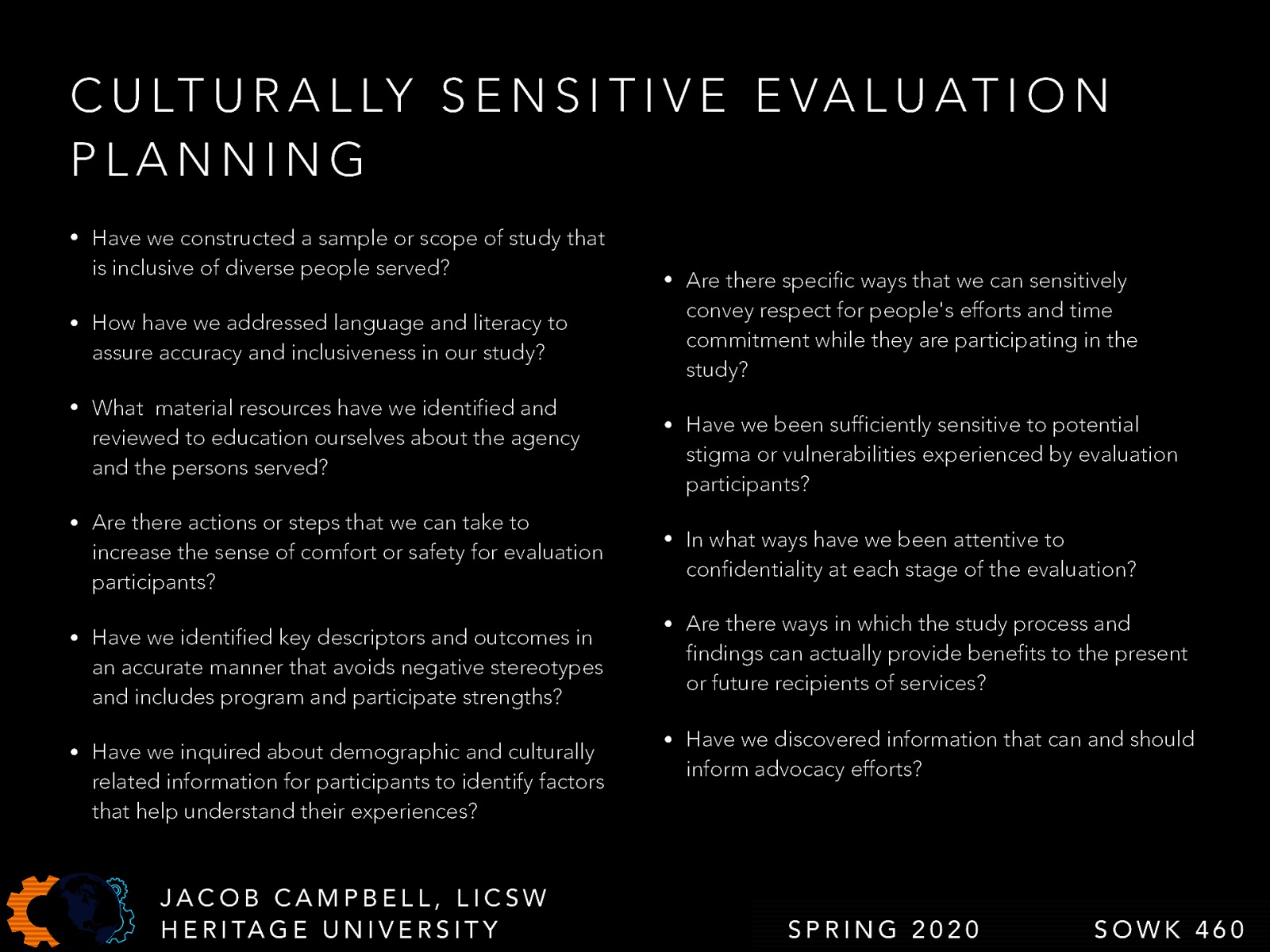  The following are the questions we should be able to answer as we finish planning for our evaluation   Have we constructed a sample or scope of study that is inclusive of diverse people served? How have we addressed language and literacy to assure accuracy and inclusiveness in our study? What  material resources have we identified and reviewed to education ourselves about the agency and the persons served? Are there actions or steps that we can take to increase the sense of comfort or safety for evaluation participants? Have we identified key descriptors and outcomes in an accurate manner that avoids negative stereotypes and includes program and participate strengths? Have we inquired about demographic and culturally related information for participants to identify factors that help understand their experiences? Are there specific ways that we can sensitively convey respect for people’s efforts and time commitment while they are participating in the study? Have we been sufficiently sensitive to potential stigma or vulnerabilities experienced by evaluation participants? In what ways have we been attentive to confidentiality at each stage of the evaluation? Are there ways in which the study process and findings can actually provide benefits to the present or future recipients of services? Have we discovered information that can and should inform advocacy efforts? 
