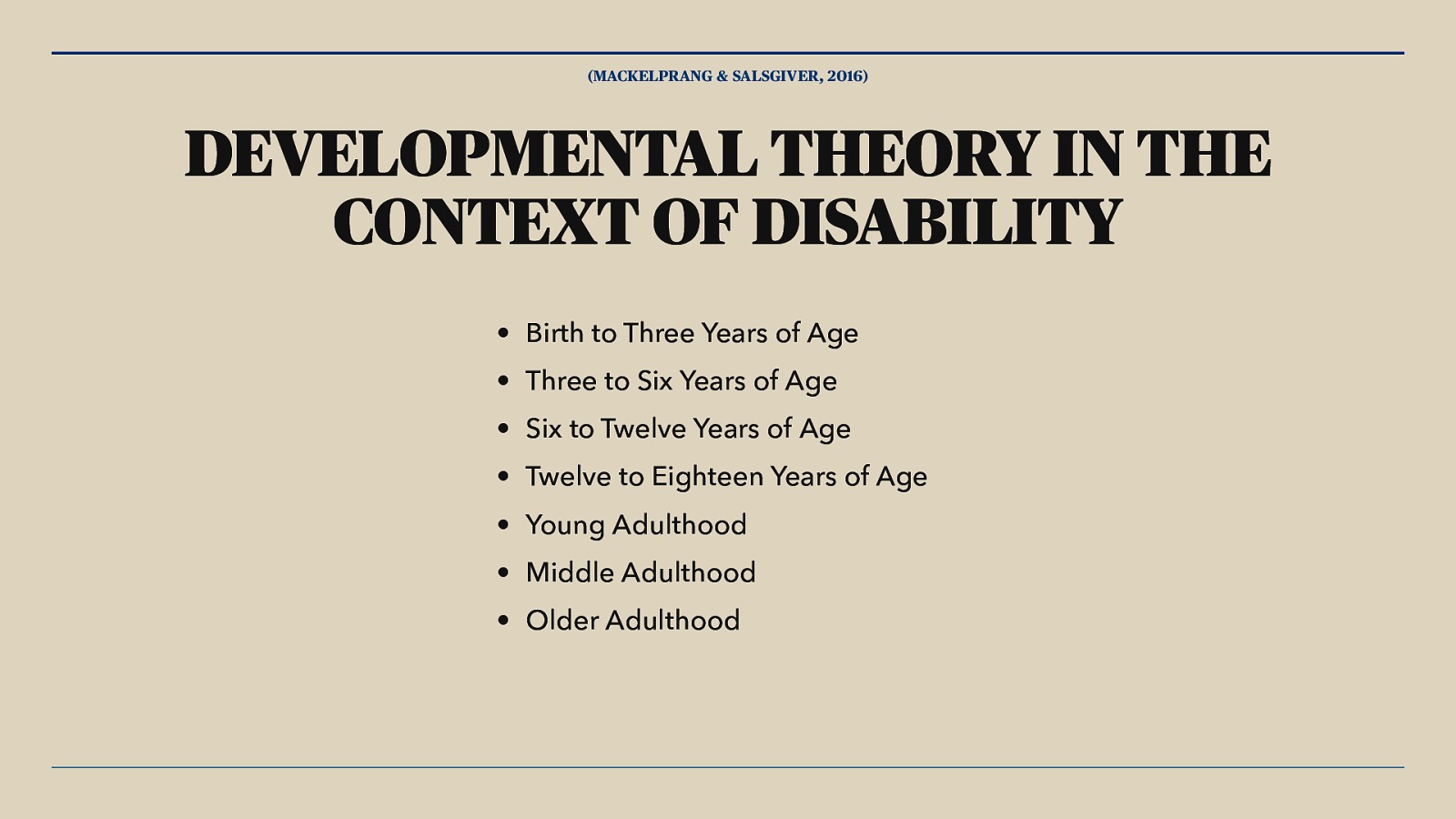 (MACKELPRANG & SALSGIVER, 2016) DEVELOPMENTAL THEORY IN THE CONTEXT OF DISABILITY • Birth to Three Years of Age • Three to Six Years of Age • Six to Twelve Years of Age • Twelve to Eighteen Years of Age • Young Adulthood • Middle Adulthood • Older Adulthood
