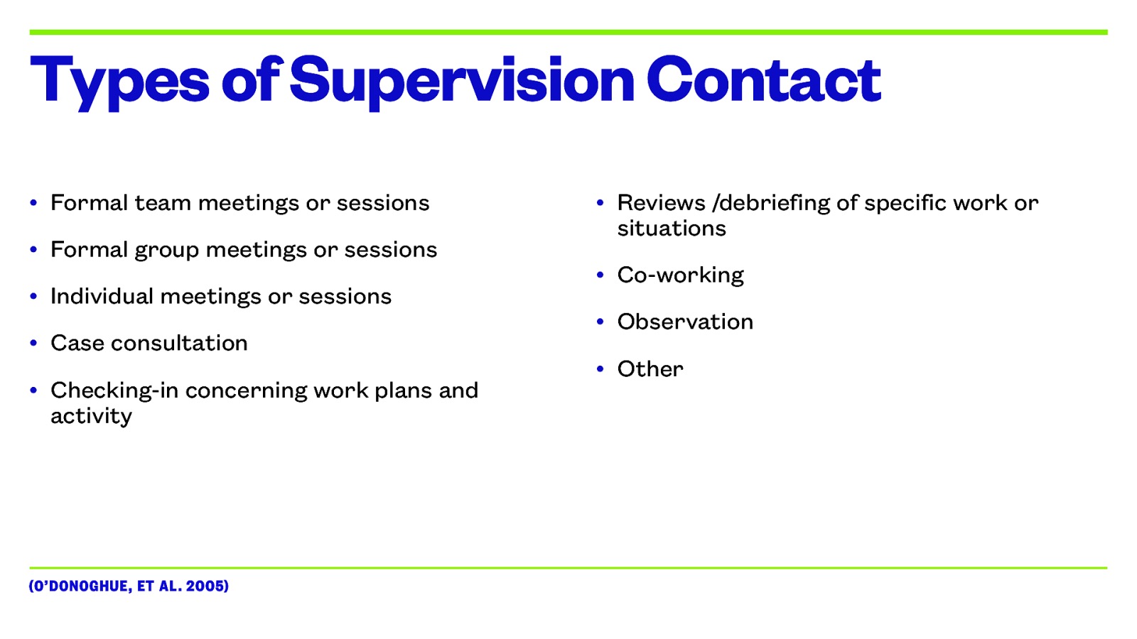 Types of Supervision Contact • Formal team meetings or sessions • Formal group meetings or sessions • Individual meetings or sessions • Case consultation • Checking-in concerning work plans and activity (O’DONOGHUE, ET AL. 2005) • Reviews /debriefing of specific work or situations • Co-working • Observation • Other
