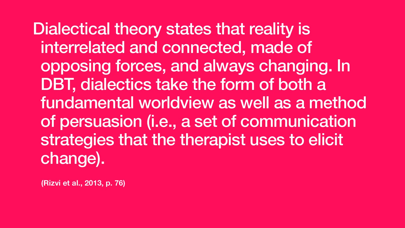 Dialectical theory states that reality is interrelated and connected, made of opposing forces, and always changing. In DBT, dialectics take the form of both a fundamental worldview as well as a method of persuasion (i.e., a set of communication strategies that the therapist uses to elicit change). (Rizvi et al., 2013, p. 76)
