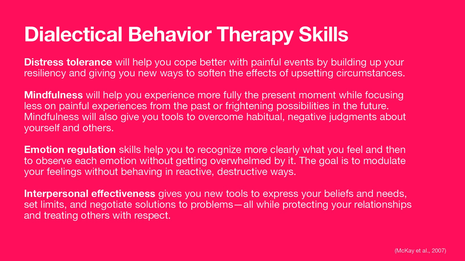 Dialectical Behavior Therapy Skills Distress tolerance will help you cope better with painful events by building up your resiliency and giving you new ways to soften the e ects of upsetting circumstances. Mindfulness will help you experience more fully the present moment while focusing less on painful experiences from the past or frightening possibilities in the future. Mindfulness will also give you tools to overcome habitual, negative judgments about yourself and others. Emotion regulation skills help you to recognize more clearly what you feel and then to observe each emotion without getting overwhelmed by it. The goal is to modulate your feelings without behaving in reactive, destructive ways. Interpersonal e ectiveness gives you new tools to express your beliefs and needs, set limits, and negotiate solutions to problems—all while protecting your relationships and treating others with respect. ff ff (McKay et al., 2007)
