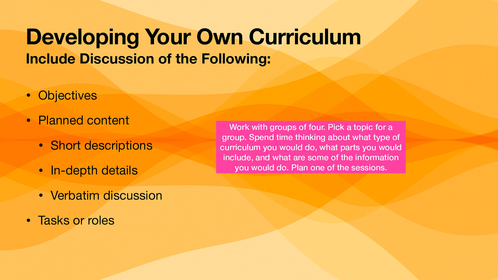 Developing Your Own Curriculum Include Discussion of the Following: • Objectives • Planned content • Short descriptions • In-depth details • Verbatim discussion • Tasks or roles Work with groups of four. Pick a topic for a group. Spend time thinking about what type of curriculum you would do, what parts you would include, and what are some of the information you would do. Plan one of the sessions.
