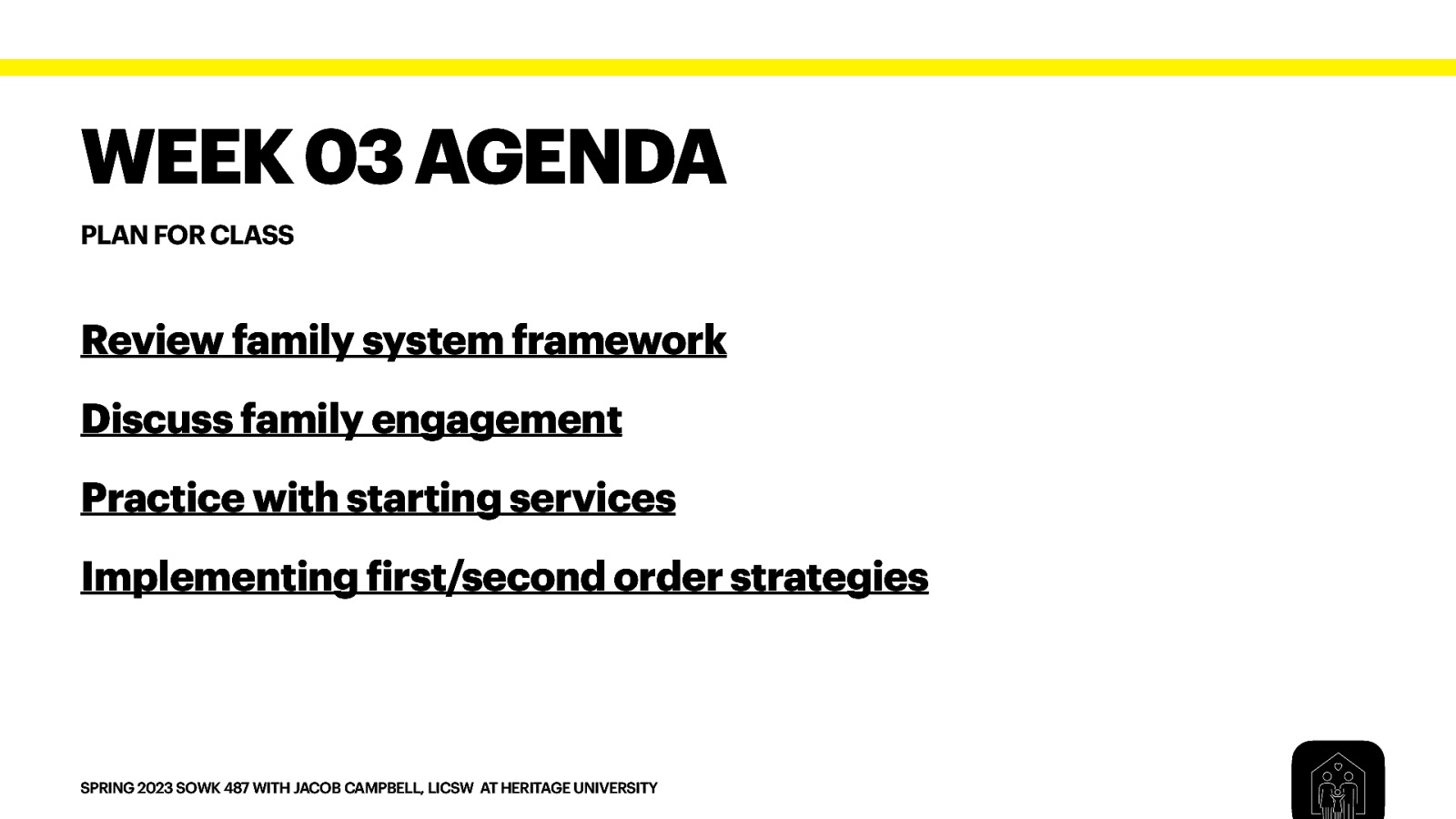 WEEK 03 AGENDA PLAN FOR CLASS Review family system framework Discuss family engagement Practice with starting services Implementing irst/second order strategies f SPRING 2023 SOWK 487 WITH JACOB CAMPBELL, LICSW AT HERITAGE UNIVERSITY
