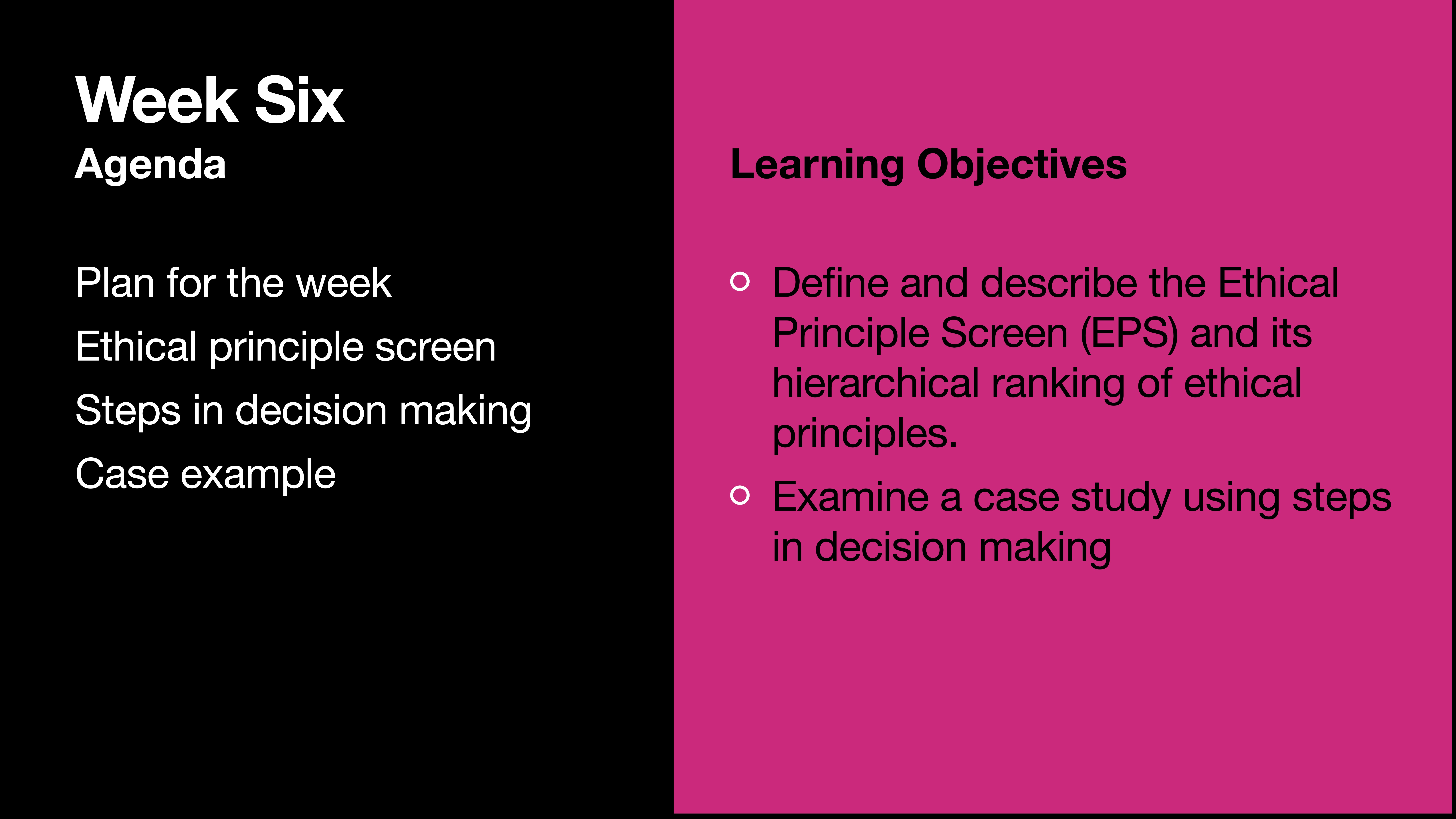 **Object:** Slide  **Action:** Lists topics  **Context:** Presentation on decision making**Text:**  - Week Six   - Agenda:    - Plan for the week    - Ethical principle screen    - Steps in decision making    - Case example- Learning Objectives:  - Define and describe the Ethical Principle Screen (EPS) and its hierarchical ranking of ethical principles.  - Examine a case study using steps in decision making.
