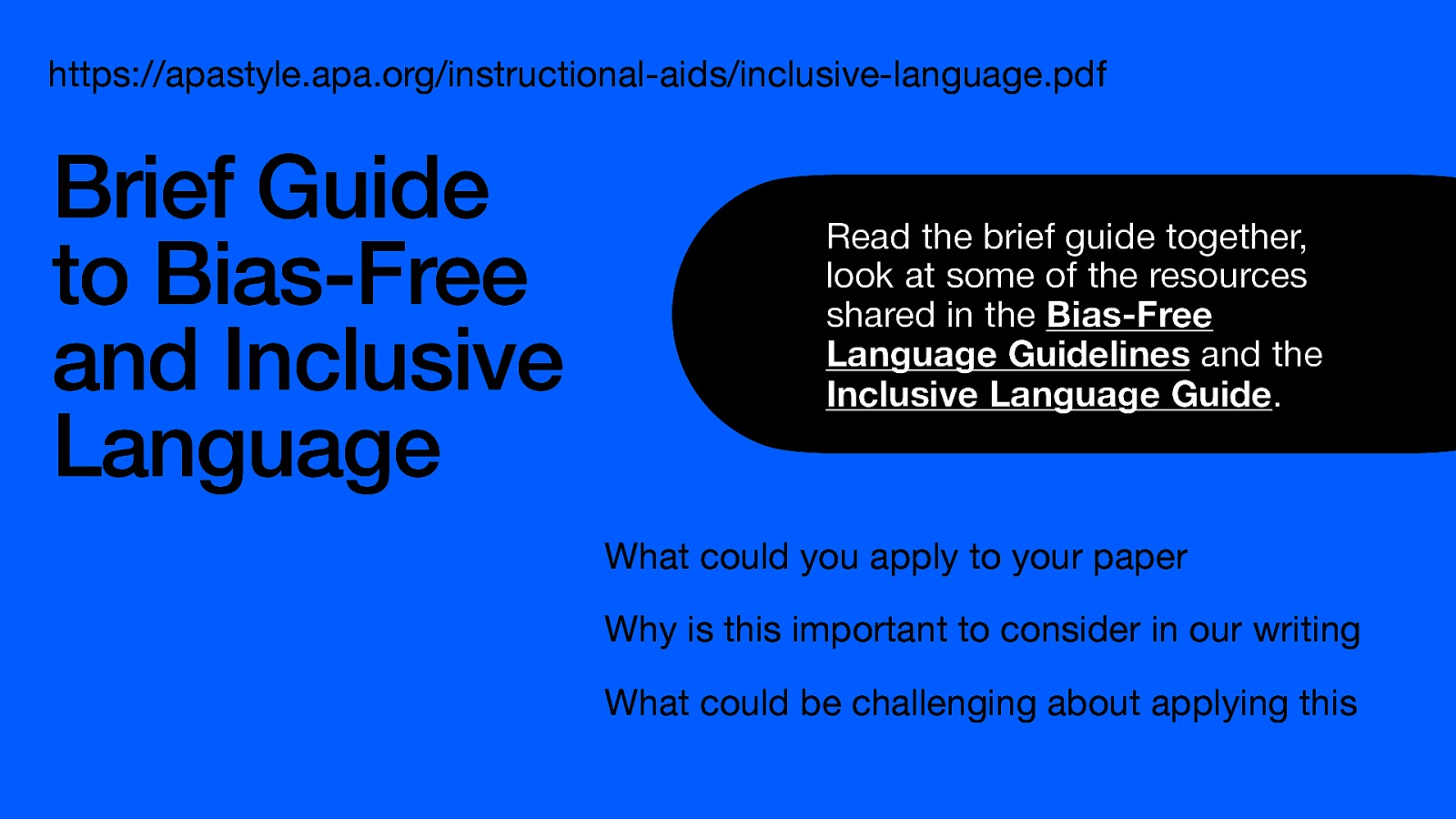 https://apastyle.apa.org/instructional-aids/inclusive-language.pdf Brief Guide to Bias-Free and Inclusive Language Read the brief guide together, look at some of the resources shared in the Bias-Free Language Guidelines and the Inclusive Language Guide. What could you apply to your paper Why is this important to consider in our writing What could be challenging about applying this
