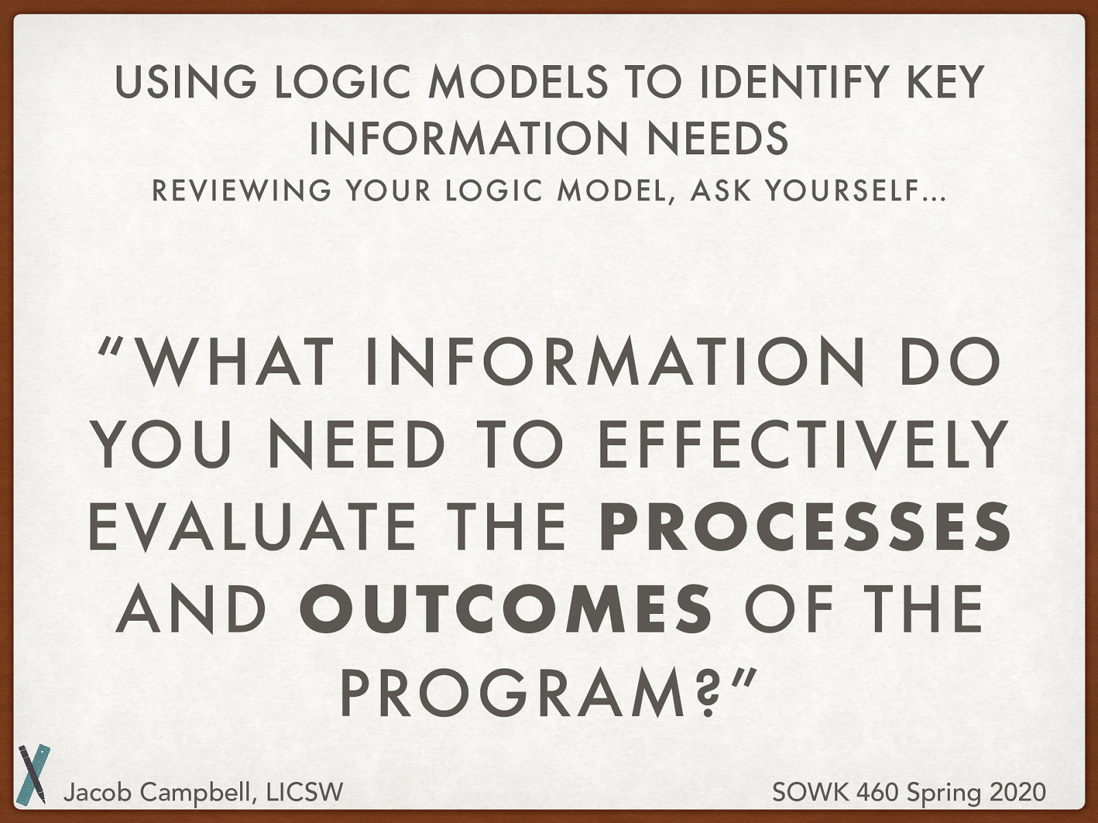  Reviewing your logic model, ask yourself…   “What information do you need to effectively evaluate the processes and outcomes of the program?” 
