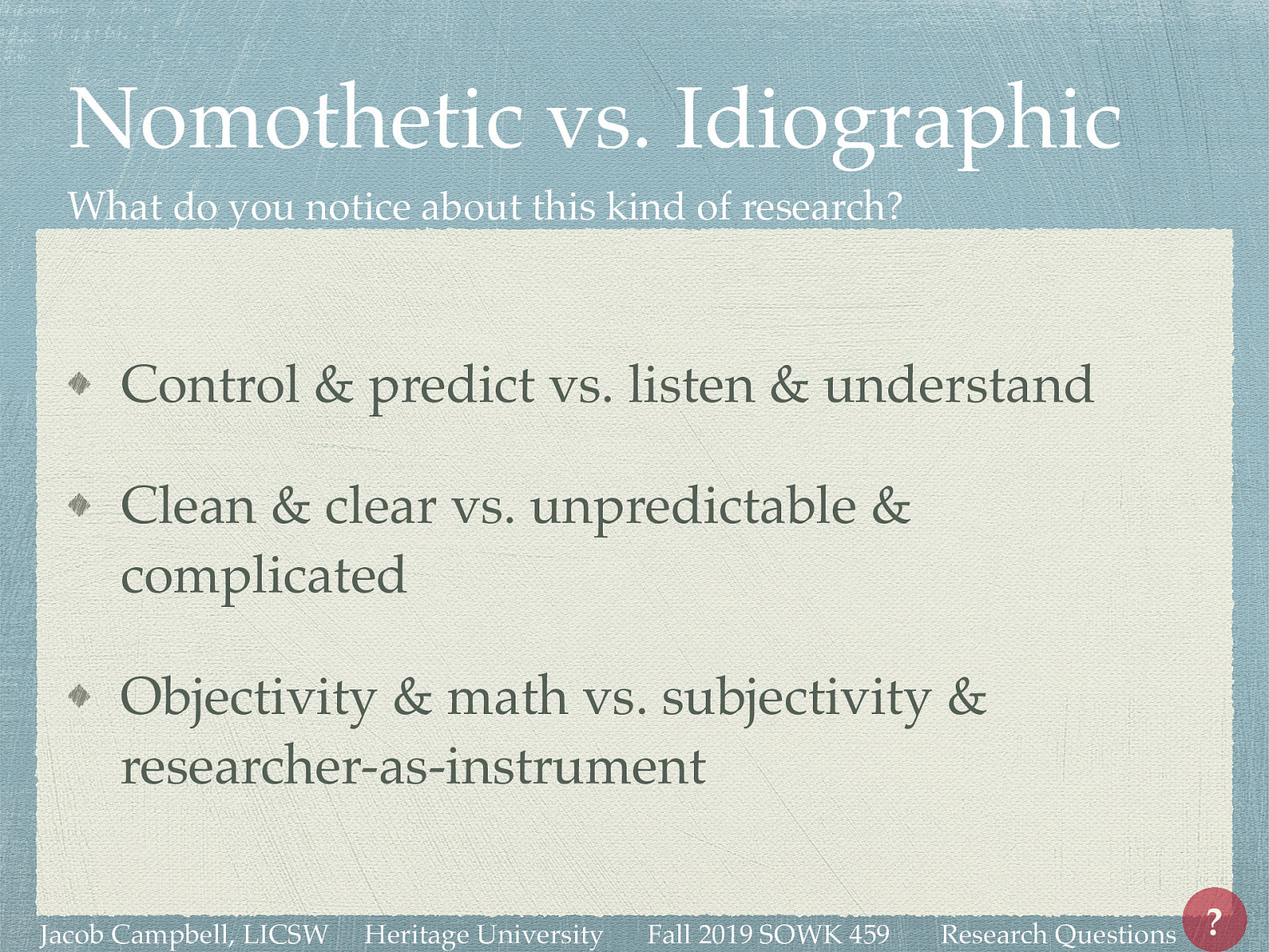 After watching the video… What do you notice about this kind of research?  Control & predict vs. listen & understand Clean & clear vs. unpredictable & complicated Objectivity & math vs. subjectivity & researcher-as-instrument 
