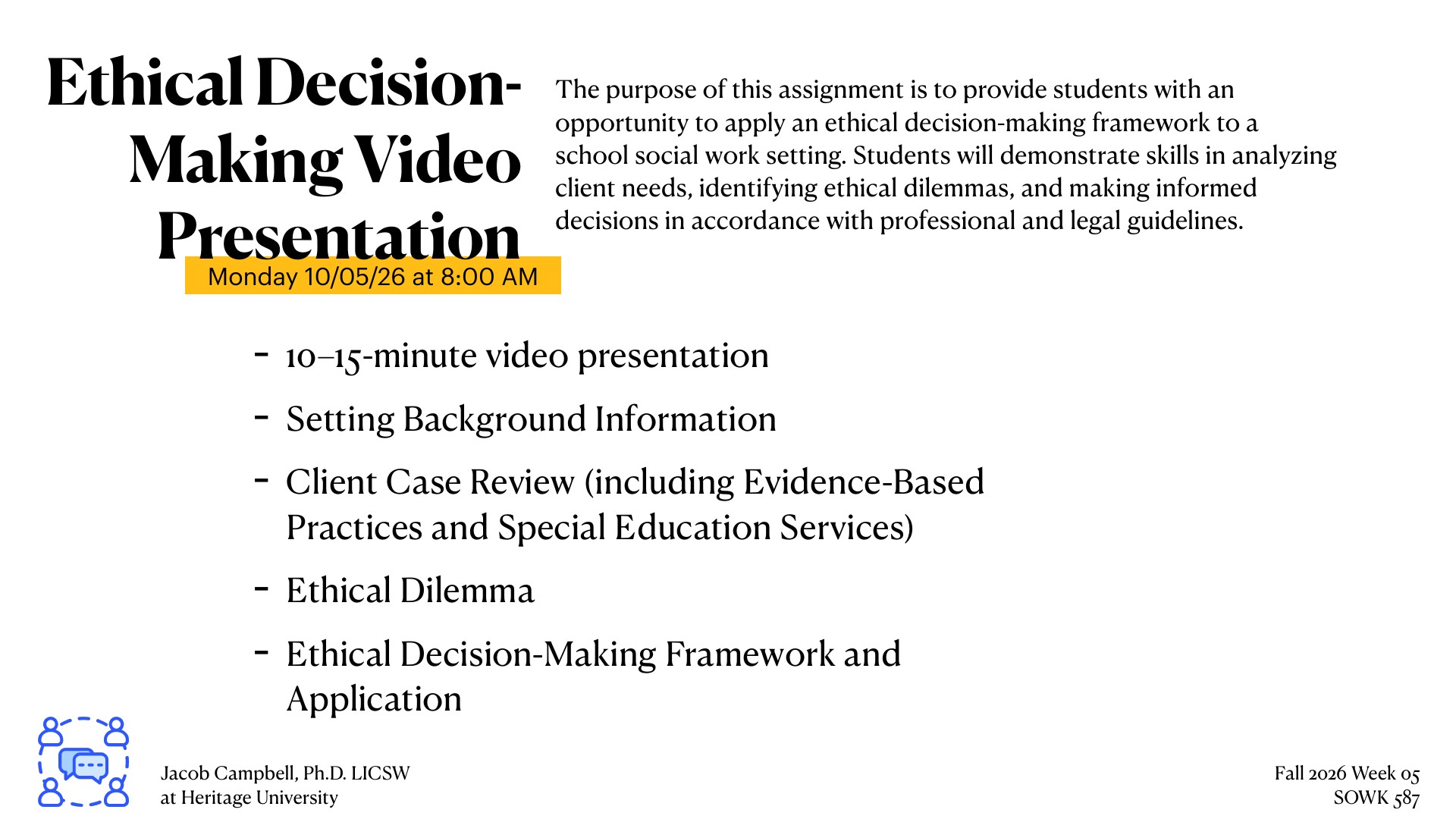 A presentation slide for a graduate social work assignment titled 'Ethical Decision-Making Video Presentation' due Monday 10/05/26 at 8:00 AM. The slide outlines the assignment's purpose to help students apply an ethical decision-making framework to a school social work setting, requiring a 10-15-minute video with setting background information, a client case review including evidence-based practices and special education services, an ethical dilemma analysis, and application of an ethical decision-making framework. Created by Jacob Campbell, Ph.D. LICSW at Heritage University for Fall 2026 Week 05 SOWK 587.