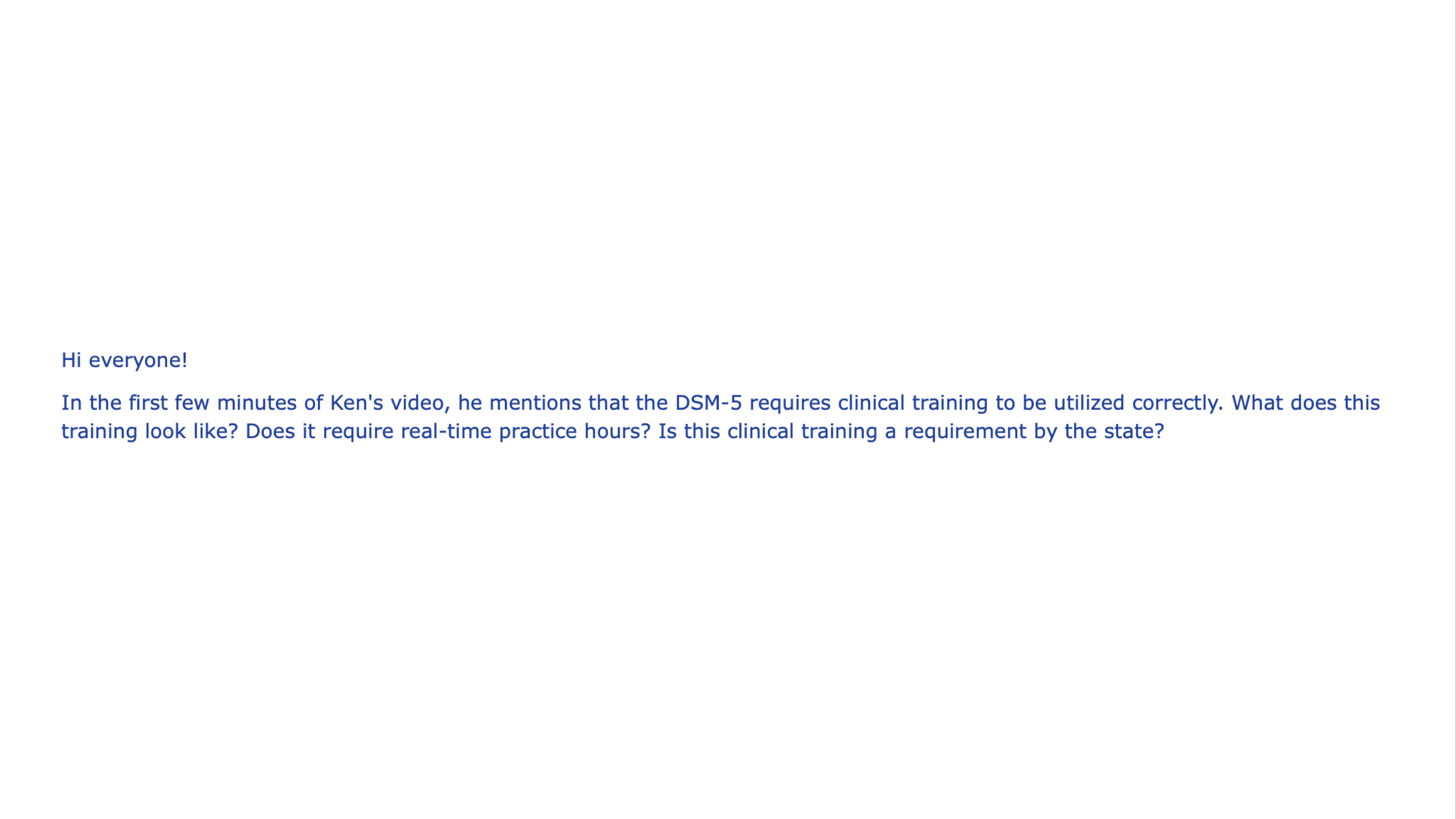 Text on a slide reads: 'Hi everyone! In the first few minutes of Ken's video, he mentions that the DSM-5 requires clinical training to be utilized correctly. What does this training look like? Does it require real-time practice hours? Is this clinical training a requirement by the state?' The background is white.