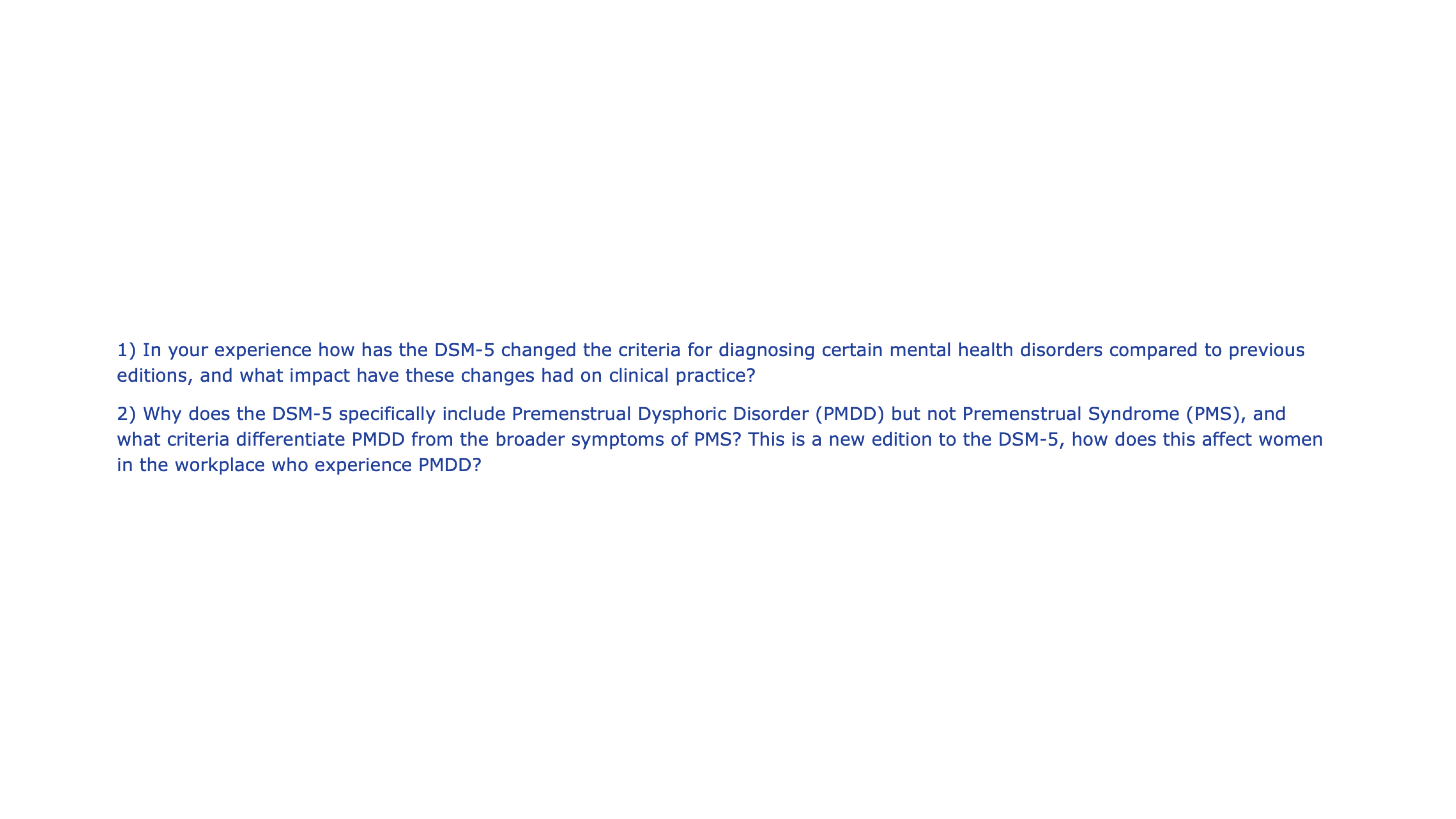 Text slide with two questions:1) How has DSM-5 changed mental disorder diagnosis criteria? What's the clinical impact?2) Why include PMDD but not PMS in DSM-5? Criteria differences? Workplace impact on women with PMDD?