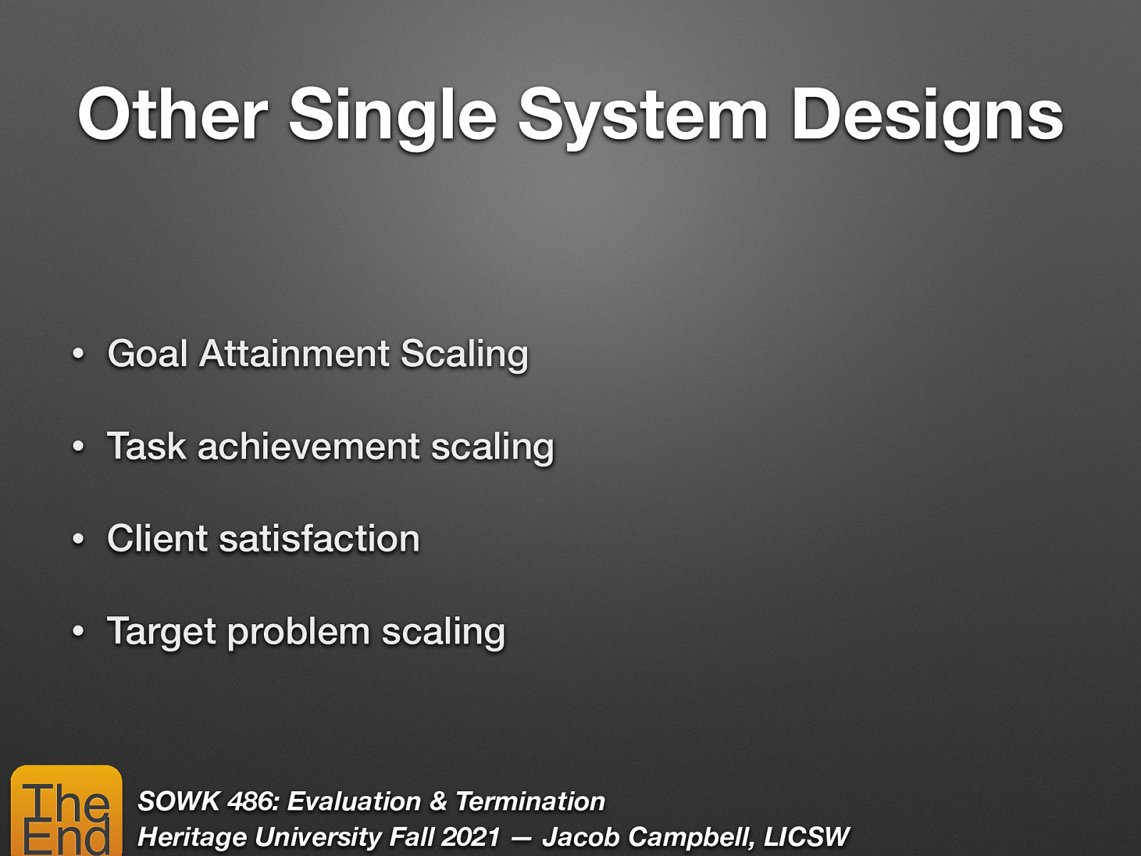 Other Single System Designs • Goal Attainment Scaling • Task achievement scaling • Client satisfaction • Target problem scaling The End SOWK 486: Evaluation & Termination Heritage University Fall 2021 — Jacob Campbell, LICSW
