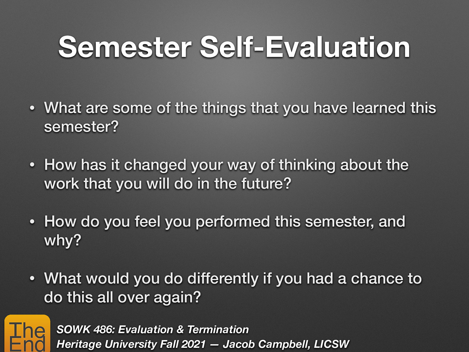 Semester Self-Evaluation • What are some of the things that you have learned this semester? • How has it changed your way of thinking about the work that you will do in the future? • How do you feel you performed this semester, and why? • What would you do differently if you had a chance to do this all over again? The End SOWK 486: Evaluation & Termination Heritage University Fall 2021 — Jacob Campbell, LICSW
