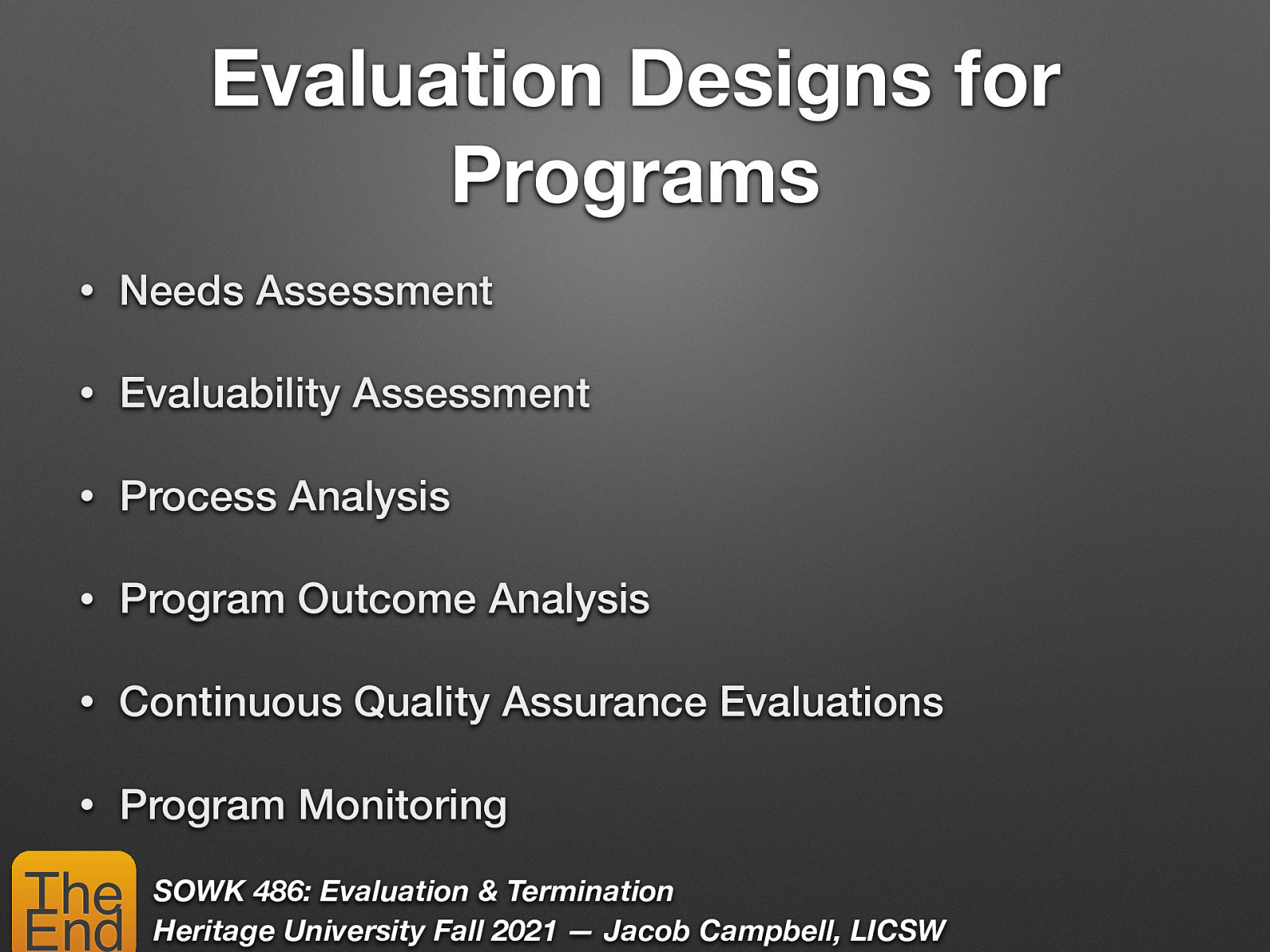 Evaluation Designs for Programs • Needs Assessment • Evaluability Assessment • Process Analysis • Program Outcome Analysis • Continuous Quality Assurance Evaluations • Program Monitoring The End SOWK 486: Evaluation & Termination Heritage University Fall 2021 — Jacob Campbell, LICSW
