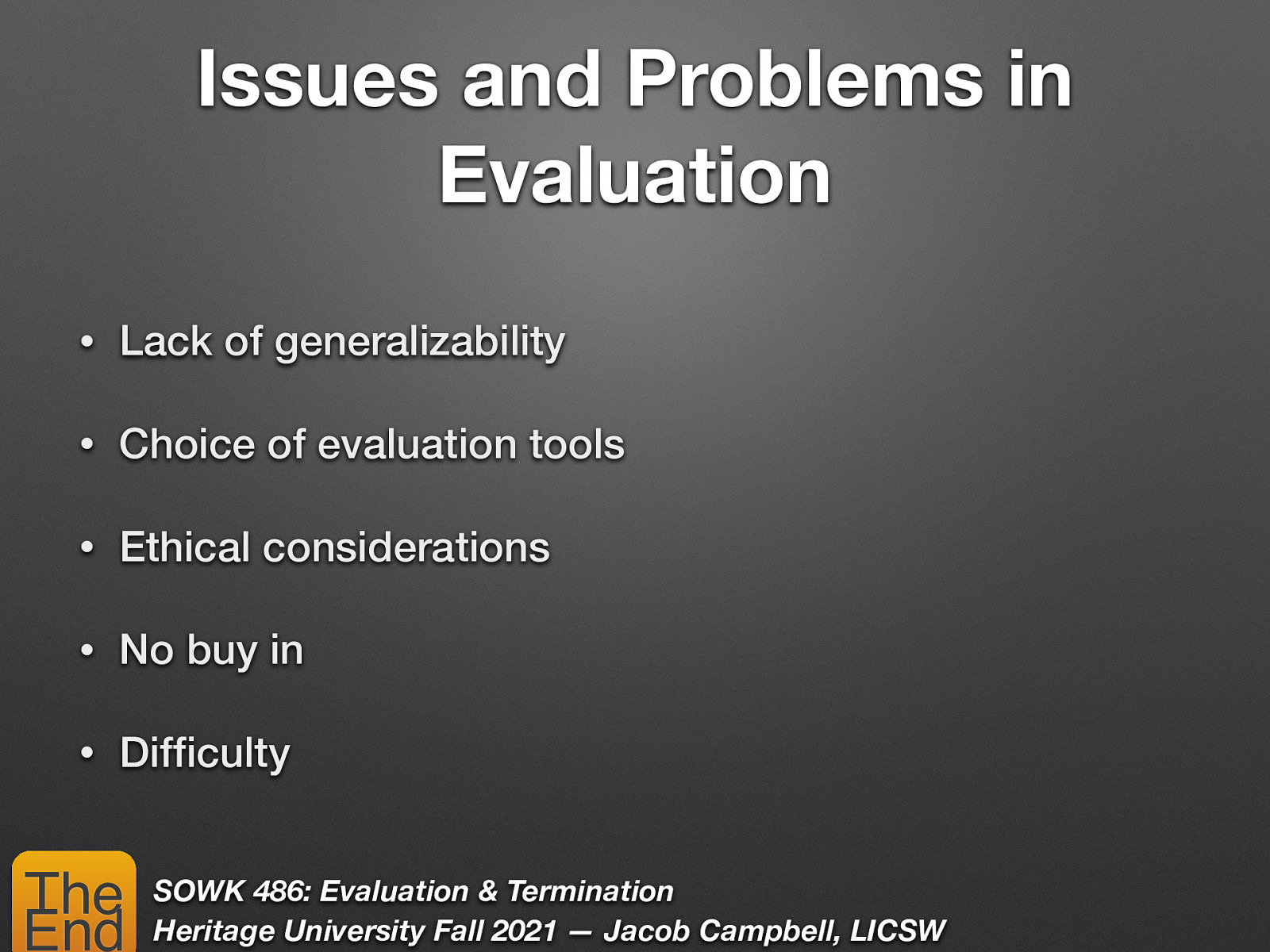 Issues and Problems in Evaluation • Lack of generalizability • Choice of evaluation tools • Ethical considerations • No buy in • Dif culty fi The End SOWK 486: Evaluation & Termination Heritage University Fall 2021 — Jacob Campbell, LICSW
