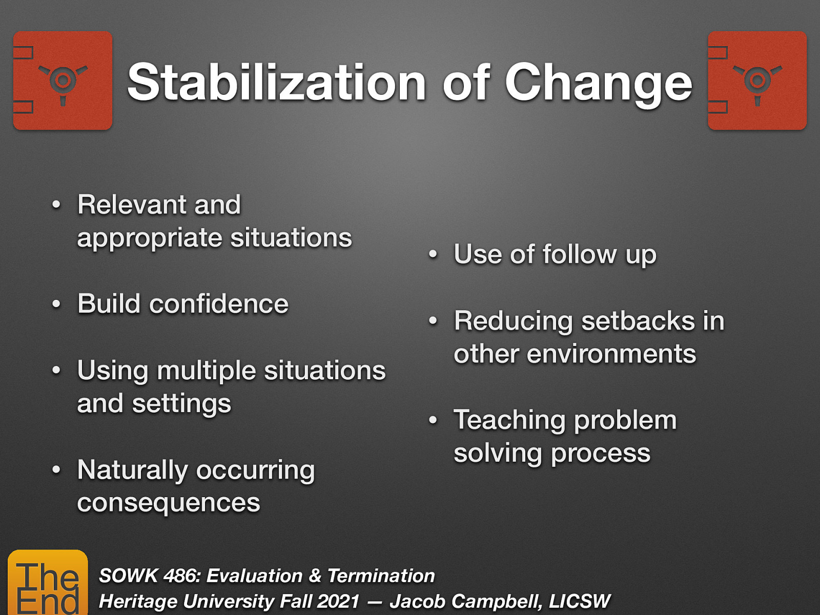 Stabilization of Change • Relevant and appropriate situations • Build con dence • Using multiple situations and settings Naturally occurring consequences The End Use of follow up • Reducing setbacks in other environments • Teaching problem solving process SOWK 486: Evaluation & Termination Heritage University Fall 2021 — Jacob Campbell, LICSW fi • •
