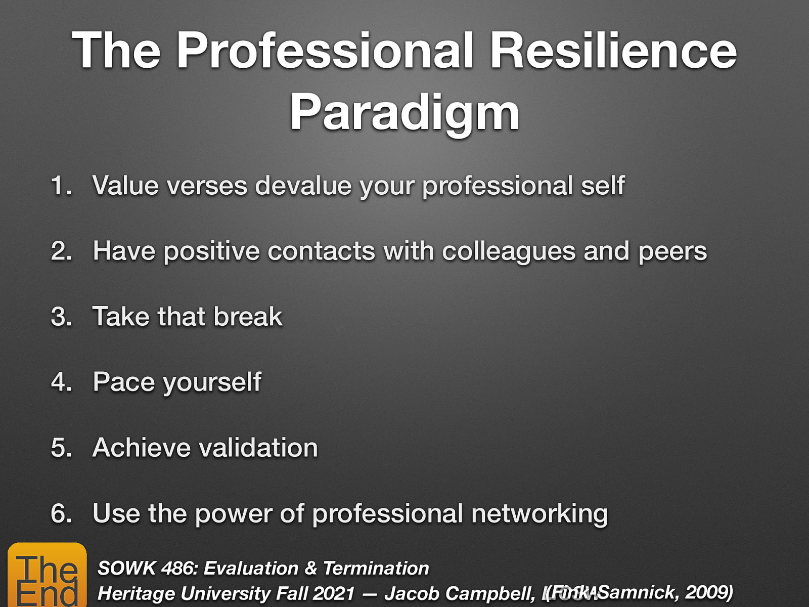 The Professional Resilience Paradigm 1. Value verses devalue your professional self 2. Have positive contacts with colleagues and peers 3. Take that break 4. Pace yourself 5. Achieve validation 6. Use the power of professional networking The End SOWK 486: Evaluation & Termination (Fink-Samnick, 2009) Heritage University Fall 2021 — Jacob Campbell, LICSW
