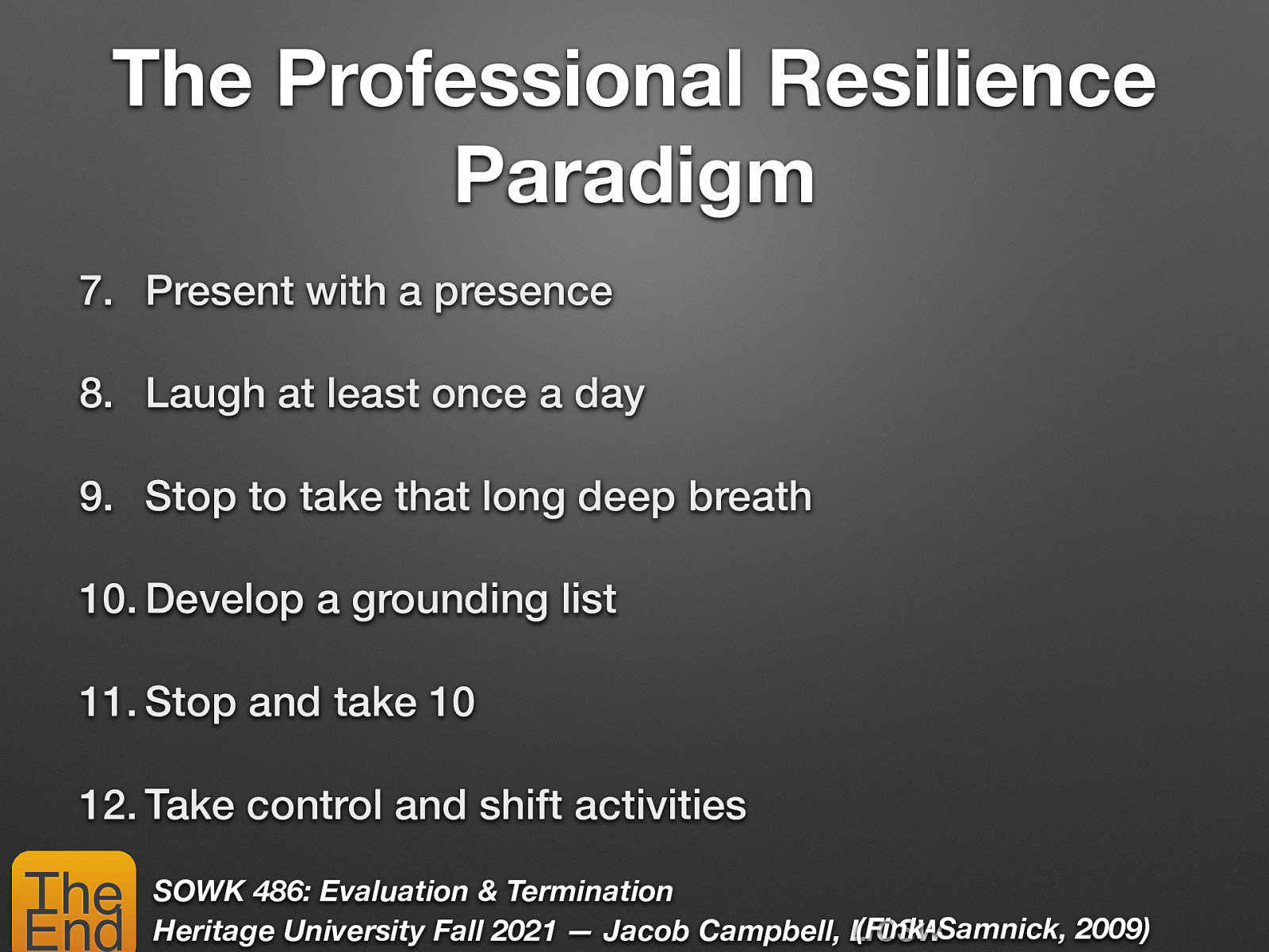 The Professional Resilience Paradigm 7. Present with a presence 8. Laugh at least once a day 9. Stop to take that long deep breath 10. Develop a grounding list 11. Stop and take 10 12. Take control and shift activities The End SOWK 486: Evaluation & Termination (Fink-Samnick, 2009) Heritage University Fall 2021 — Jacob Campbell, LICSW
