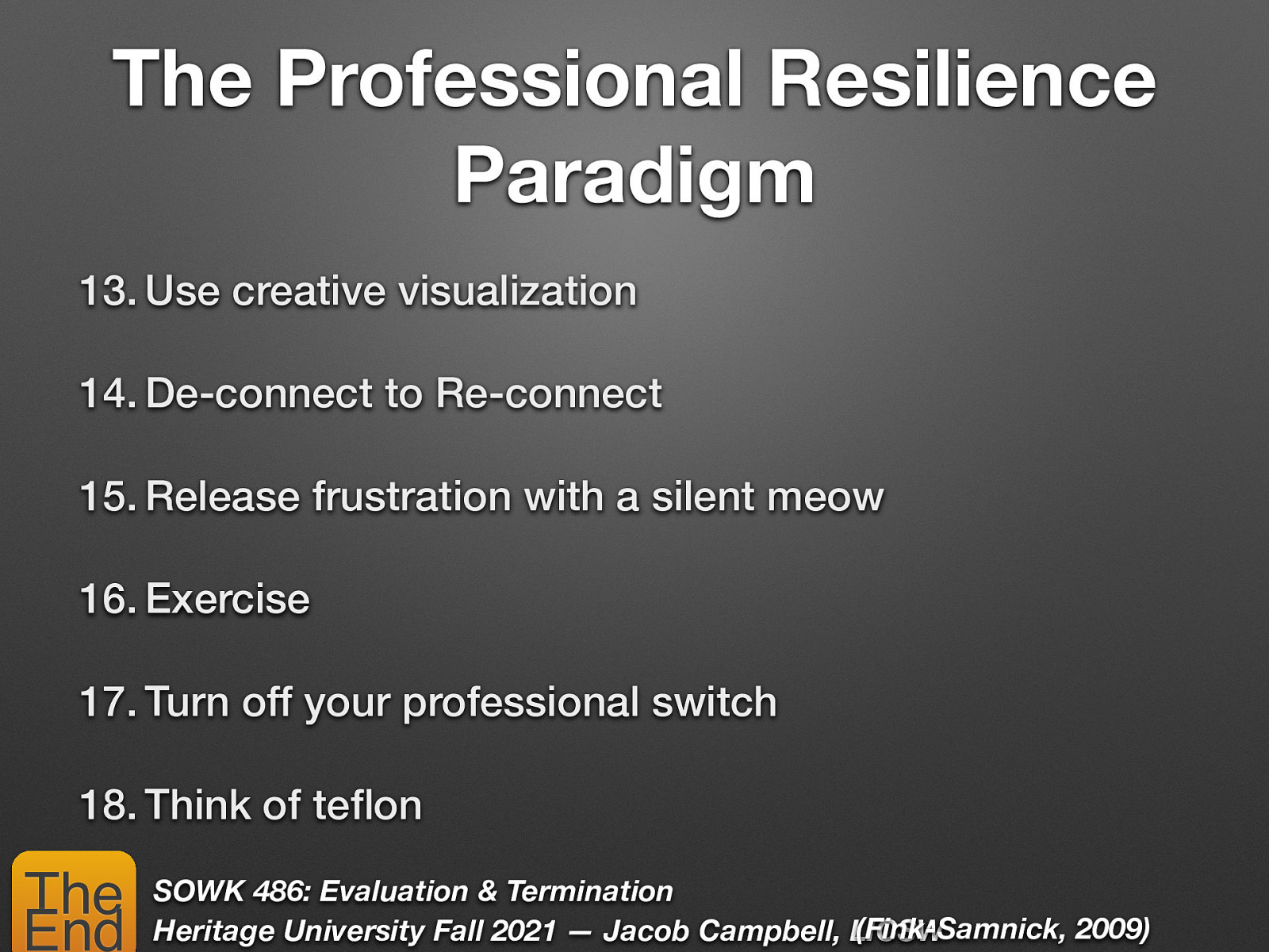 The Professional Resilience Paradigm 13. Use creative visualization 14. De-connect to Re-connect 15. Release frustration with a silent meow 16. Exercise 17. Turn off your professional switch 18. Think of te on SOWK 486: Evaluation & Termination (Fink-Samnick, 2009) Heritage University Fall 2021 — Jacob Campbell, LICSW fl The End
