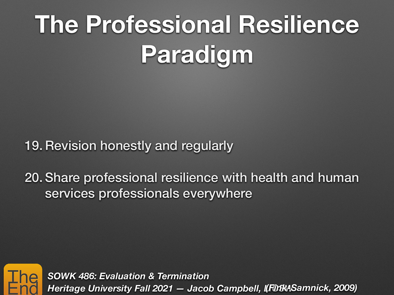 The Professional Resilience Paradigm 19. Revision honestly and regularly 20. Share professional resilience with health and human services professionals everywhere The End SOWK 486: Evaluation & Termination (Fink-Samnick, 2009) Heritage University Fall 2021 — Jacob Campbell, LICSW
