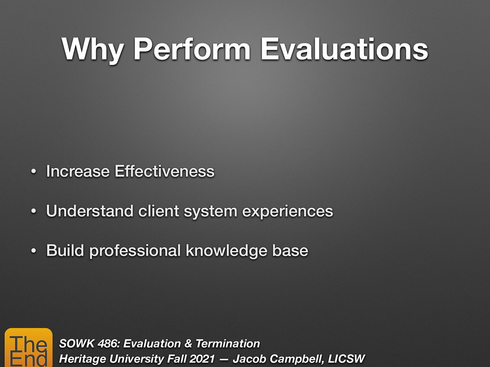 Why Perform Evaluations • Increase Effectiveness • Understand client system experiences • Build professional knowledge base The End SOWK 486: Evaluation & Termination Heritage University Fall 2021 — Jacob Campbell, LICSW
