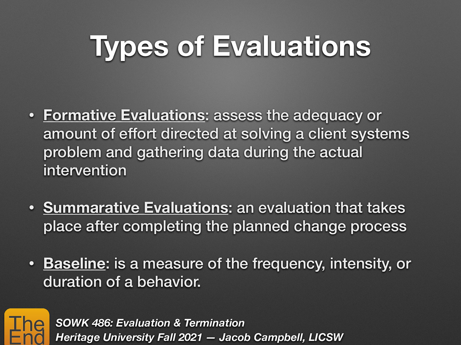 Types of Evaluations • Formative Evaluations: assess the adequacy or amount of effort directed at solving a client systems problem and gathering data during the actual intervention • Summarative Evaluations: an evaluation that takes place after completing the planned change process • Baseline: is a measure of the frequency, intensity, or duration of a behavior. The End SOWK 486: Evaluation & Termination Heritage University Fall 2021 — Jacob Campbell, LICSW
