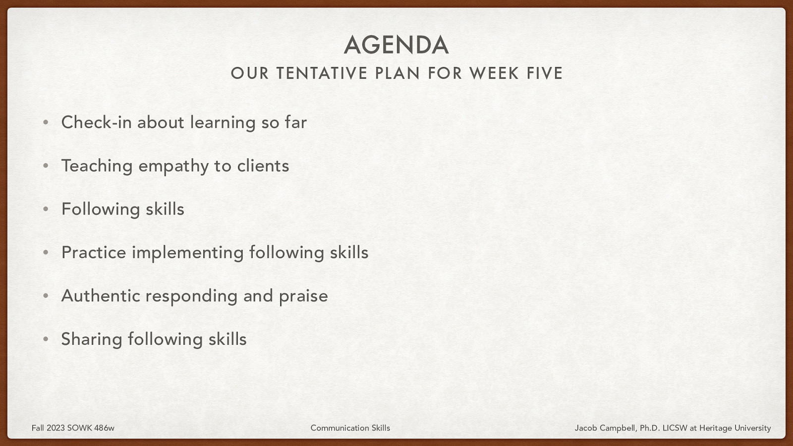 AGENDA OUR TENTATIVE PL AN FOR WEEK FIVE • Check-in about learning so far • Teaching empathy to clients • Following skills • Practice implementing following skills • Authentic responding and praise • Sharing following skills Fall 2023 SOWK 486w Communication Skills Jacob Campbell, Ph.D. LICSW at Heritage University
