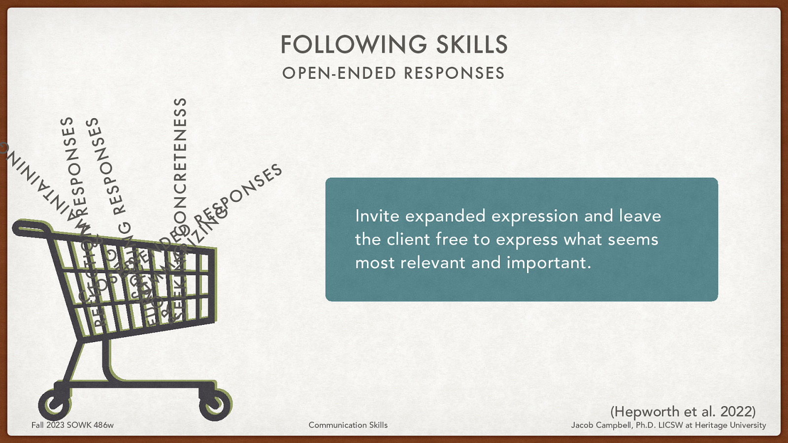 FOLLOWING SKILLS IN S E S N A ESPO R M N O I T C S E L E F E & S R N O P G S E R N S U DEI R I N G I H T R M V U F O M R A P SEEKING R I CONCRETENESS Z IN G A T IN IN G OPEN-ENDED RESPONSES O L C S Fall 2023 SOWK 486w D E N E - D E D R S E O P N S S E Invite expanded expression and leave the client free to express what seems most relevant and important. Communication Skills (Hepworth et al. 2022) Jacob Campbell, Ph.D. LICSW at Heritage University
