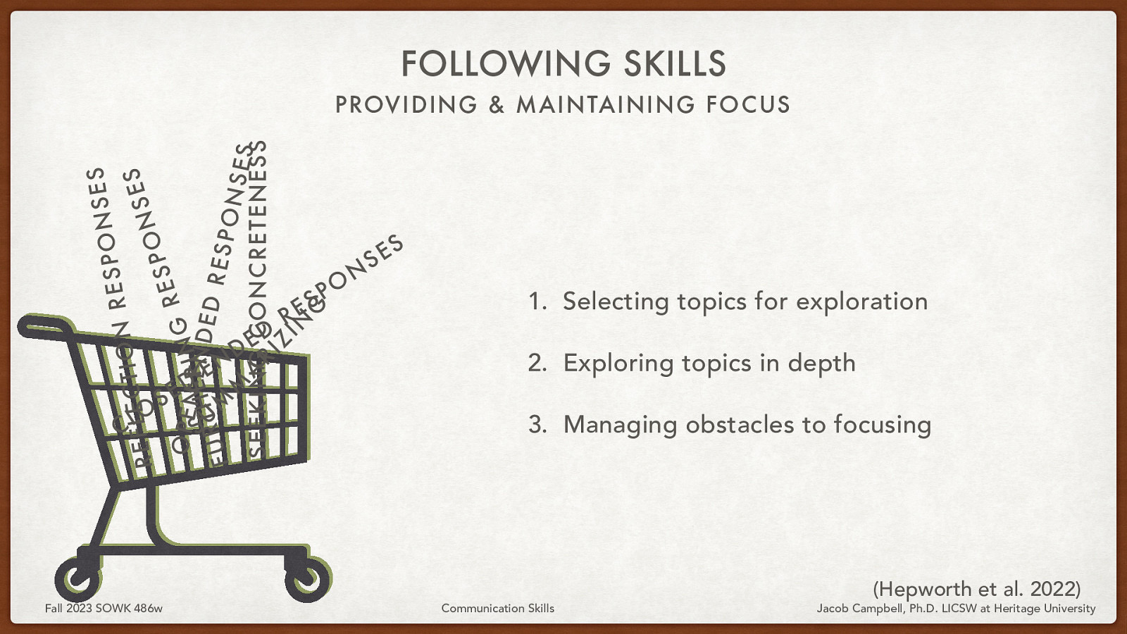 FOLLOWING SKILLS S E S N O P S E R N O I T C S E L E F E S R N O P S E O SP E N I N G R UT H E- ERN D E D R M RESP U F ONS M ES A SEEKING R I CONCRETENESS Z IN G PROVIDING & MAINTAINING FOCUS O L C S Fall 2023 SOWK 486w D E N E - D E D R S E O P N S S E  Selecting topics for exploration 2. Exploring topics in depth 3. Managing obstacles to focusing Communication Skills (Hepworth et al. 2022) Jacob Campbell, Ph.D. LICSW at Heritage University 
