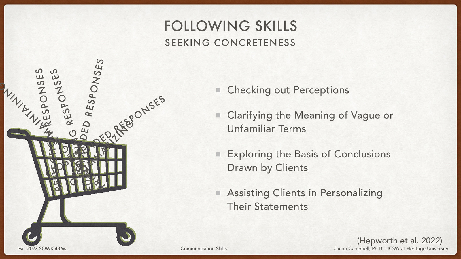 FOLLOWING SKILLS IN S E S N A ESPO R M N O I T C S E L E F E & S R N O P G S E O SP E N I N I N G R ERN D D E UT H I E D R M V RESP FU O M ONS E R S A P RI Z IN G A T IN IN G SEEKING CONCRETENESS O L C S Fall 2023 SOWK 486w D E N E - D E D R S E O P N S Checking out Perceptions S E Clarifying the Meaning of Vague or Unfamiliar Terms Exploring the Basis of Conclusions Drawn by Clients Assisting Clients in Personalizing Their Statements Communication Skills (Hepworth et al. 2022) Jacob Campbell, Ph.D. LICSW at Heritage University
