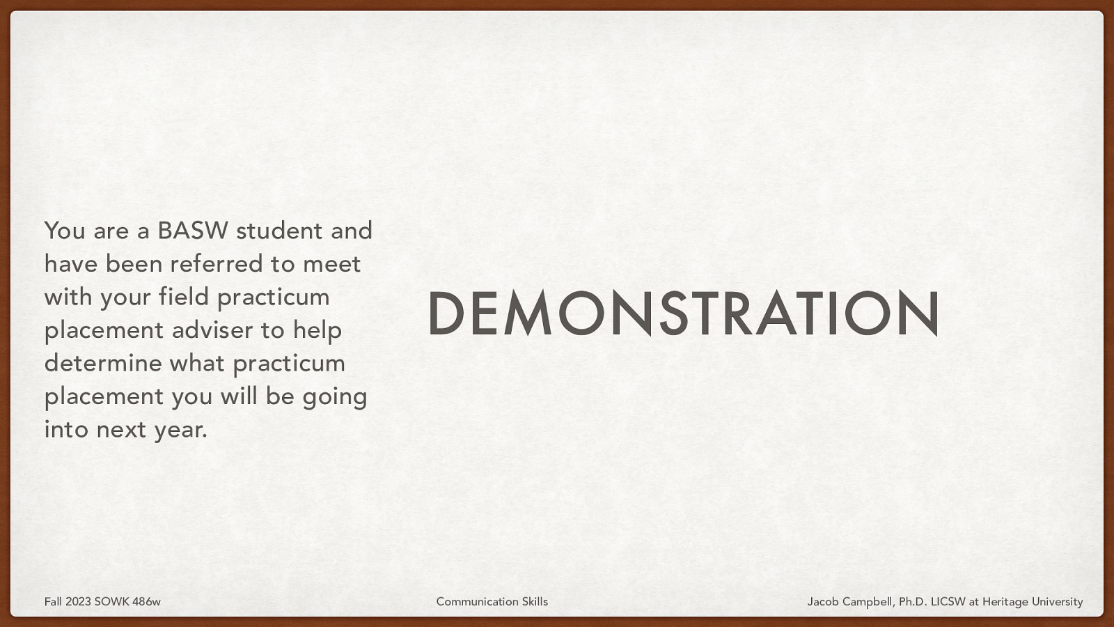 You are a BASW student and have been referred to meet with your field practicum placement adviser to help determine what practicum placement you will be going into next year. Fall 2023 SOWK 486w DEMONSTRATION Communication Skills Jacob Campbell, Ph.D. LICSW at Heritage University
