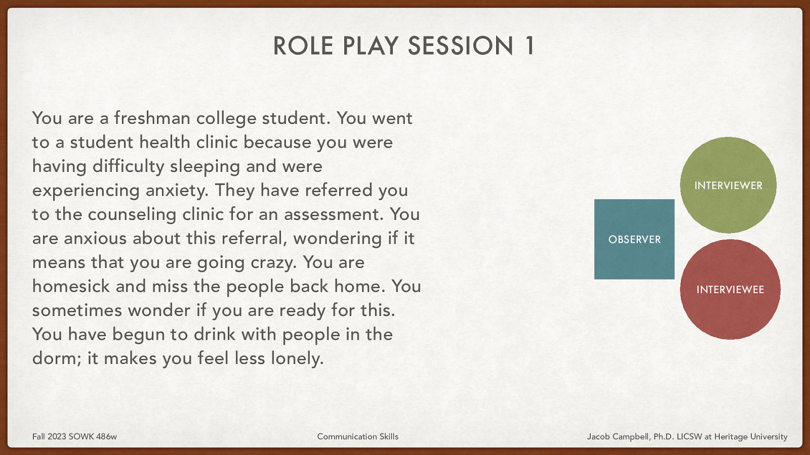 ROLE PLAY SESSION 1 You are a freshman college student. You went to a student health clinic because you were having difficulty sleeping and were experiencing anxiety. They have referred you to the counseling clinic for an assessment. You are anxious about this referral, wondering if it means that you are going crazy. You are homesick and miss the people back home. You sometimes wonder if you are ready for this. You have begun to drink with people in the dorm; it makes you feel less lonely. Fall 2023 SOWK 486w Communication Skills INTERVIEWER OBSERVER INTERVIEWEE Jacob Campbell, Ph.D. LICSW at Heritage University
