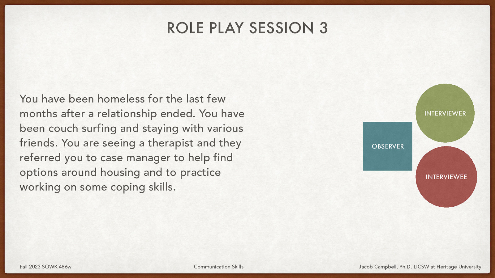 ROLE PLAY SESSION 3 You have been homeless for the last few months after a relationship ended. You have been couch surfing and staying with various friends. You are seeing a therapist and they referred you to case manager to help find options around housing and to practice working on some coping skills. Fall 2023 SOWK 486w Communication Skills INTERVIEWER OBSERVER INTERVIEWEE Jacob Campbell, Ph.D. LICSW at Heritage University
