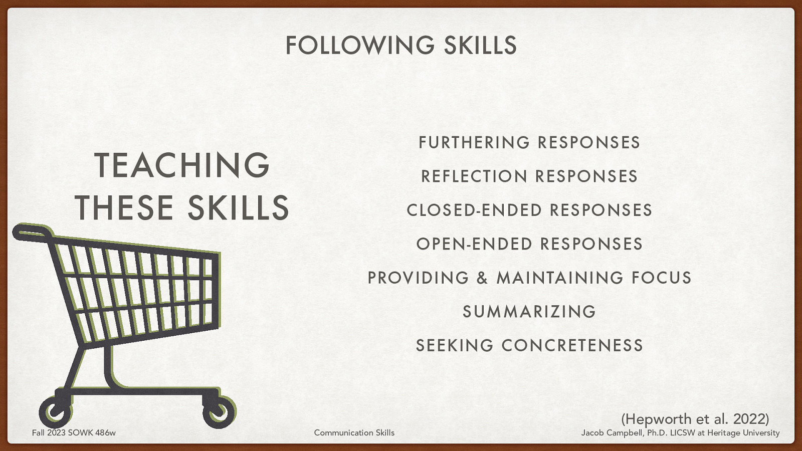 FOLLOWING SKILLS FURTHERING RESPONSES TEACHING THESE SKILLS REFLECTION RESPONSES CLOSED-ENDED RESPONSES OPEN-ENDED RESPONSES PROVIDING & MAINTAINING FOCUS SUMMARIZING SEEKING CONCRETENESS Fall 2023 SOWK 486w Communication Skills (Hepworth et al. 2022) Jacob Campbell, Ph.D. LICSW at Heritage University
