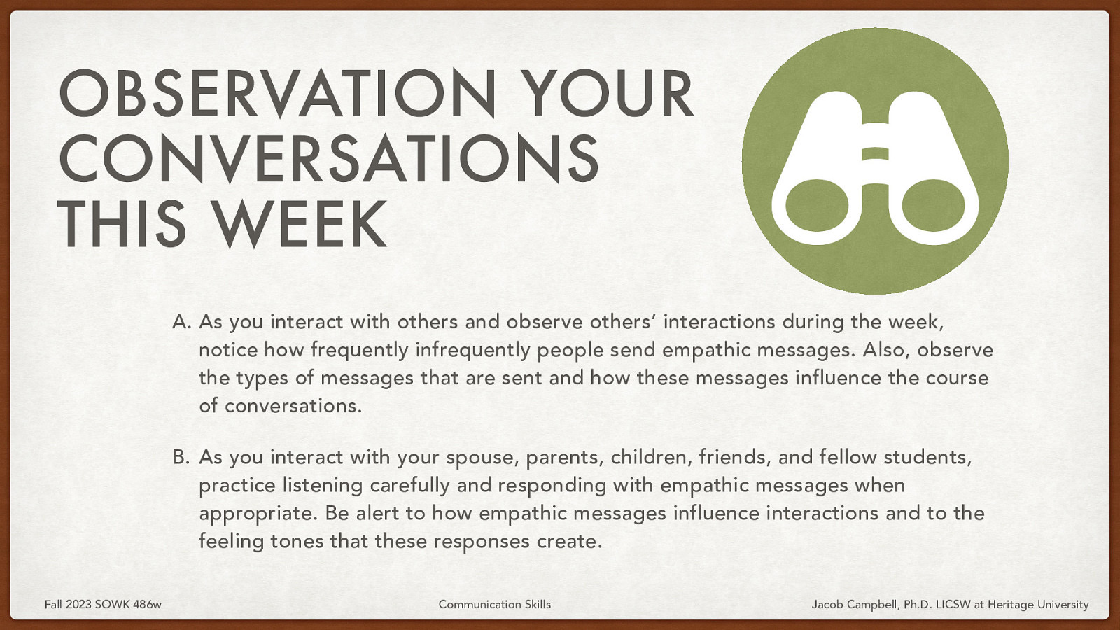 􀠎 OBSERVATION YOUR CONVERSATIONS THIS WEEK A. As you interact with others and observe others’ interactions during the week, notice how frequently infrequently people send empathic messages. Also, observe the types of messages that are sent and how these messages influence the course of conversations. B. As you interact with your spouse, parents, children, friends, and fellow students, practice listening carefully and responding with empathic messages when appropriate. Be alert to how empathic messages influence interactions and to the feeling tones that these responses create. Fall 2023 SOWK 486w Communication Skills Jacob Campbell, Ph.D. LICSW at Heritage University
