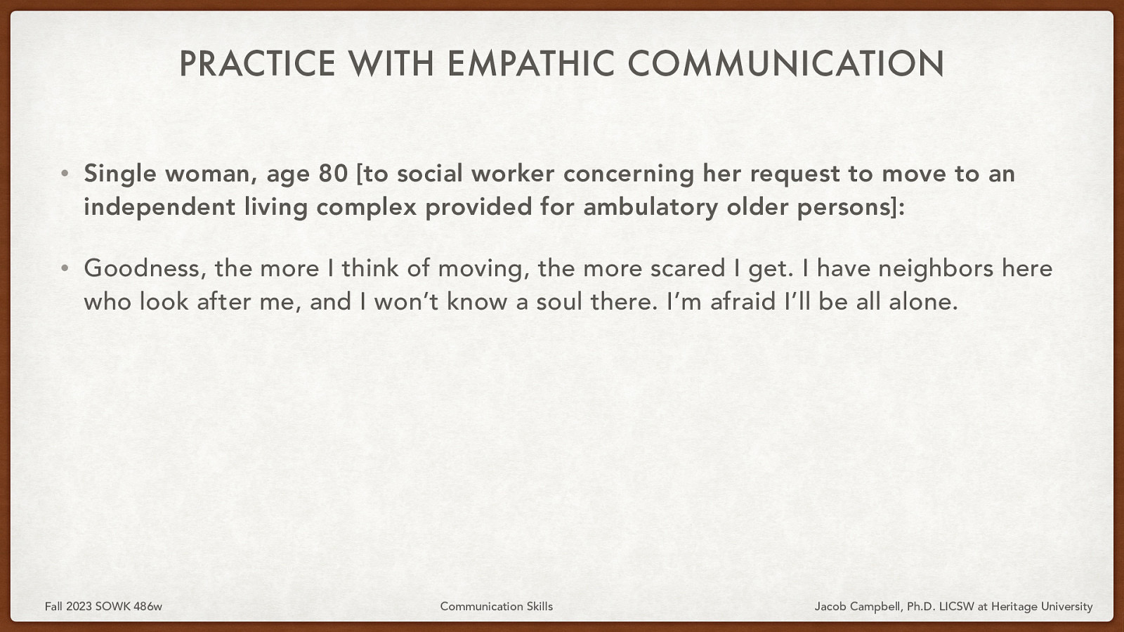 PRACTICE WITH EMPATHIC COMMUNICATION • Single woman, age 80 [to social worker concerning her request to move to an independent living complex provided for ambulatory older persons]: • Goodness, the more I think of moving, the more scared I get. I have neighbors here who look after me, and I won’t know a soul there. I’m afraid I’ll be all alone. Fall 2023 SOWK 486w Communication Skills Jacob Campbell, Ph.D. LICSW at Heritage University
