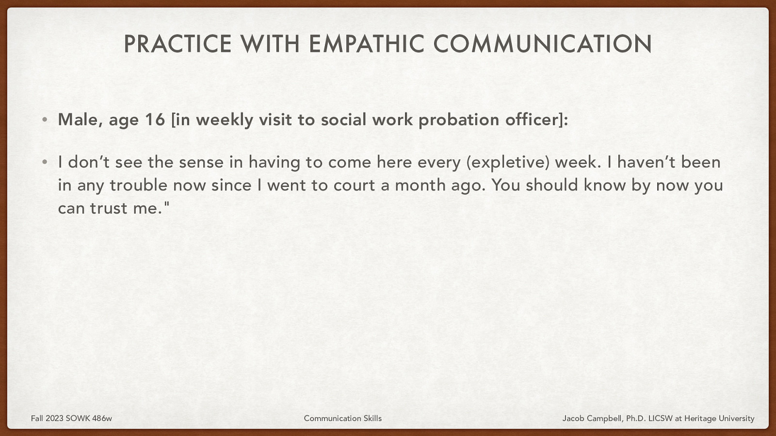 PRACTICE WITH EMPATHIC COMMUNICATION • Male, age 16 [in weekly visit to social work probation officer]: • I don’t see the sense in having to come here every (expletive) week. I haven’t been in any trouble now since I went to court a month ago. You should know by now you can trust me.” Fall 2023 SOWK 486w Communication Skills Jacob Campbell, Ph.D. LICSW at Heritage University
