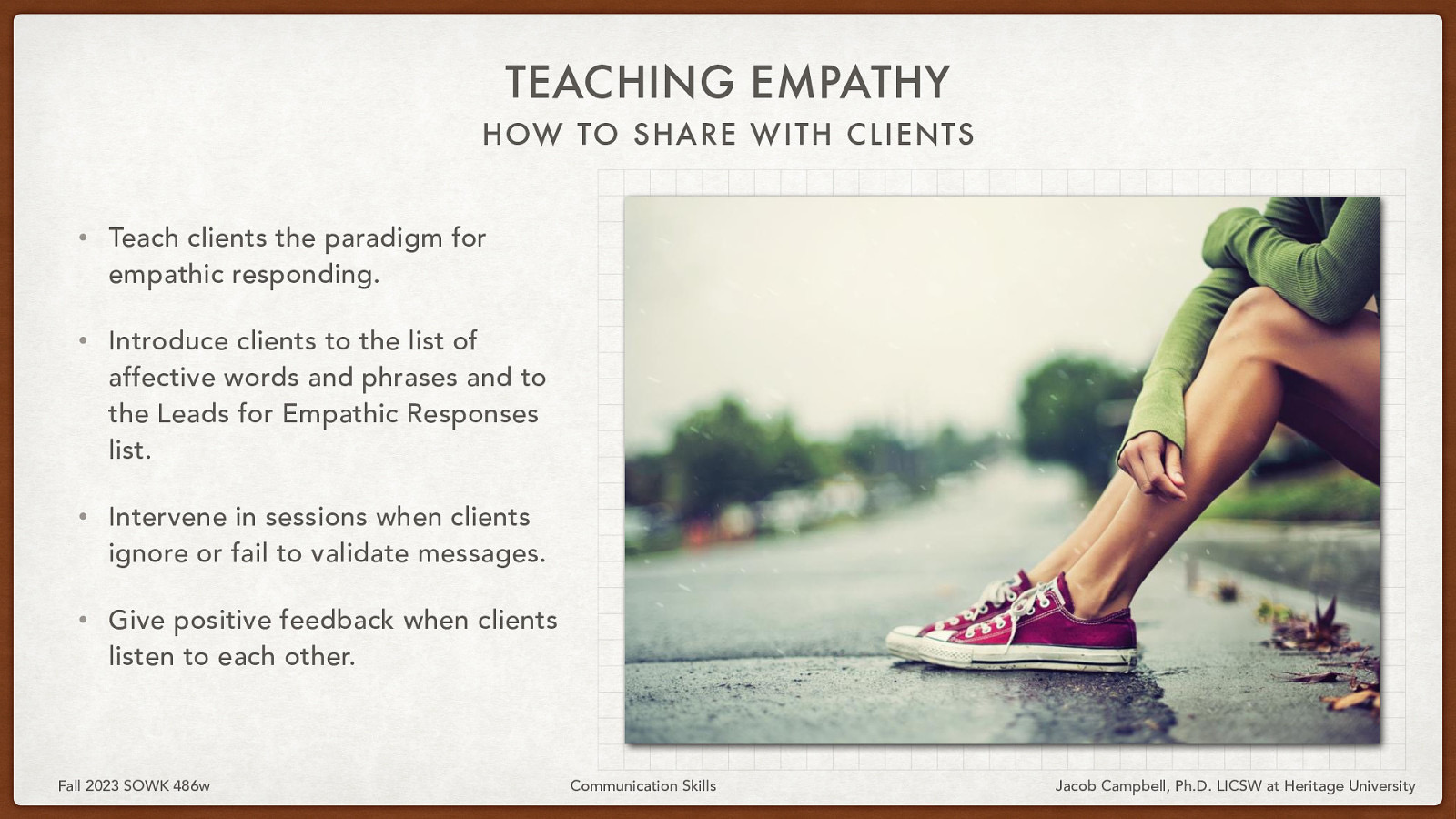 TEACHING EMPATHY HOW TO SHARE WITH CLIENTS • Teach clients the paradigm for empathic responding. • Introduce clients to the list of affective words and phrases and to the Leads for Empathic Responses list. • Intervene in sessions when clients ignore or fail to validate messages. • Give positive feedback when clients listen to each other. Fall 2023 SOWK 486w Communication Skills Jacob Campbell, Ph.D. LICSW at Heritage University
