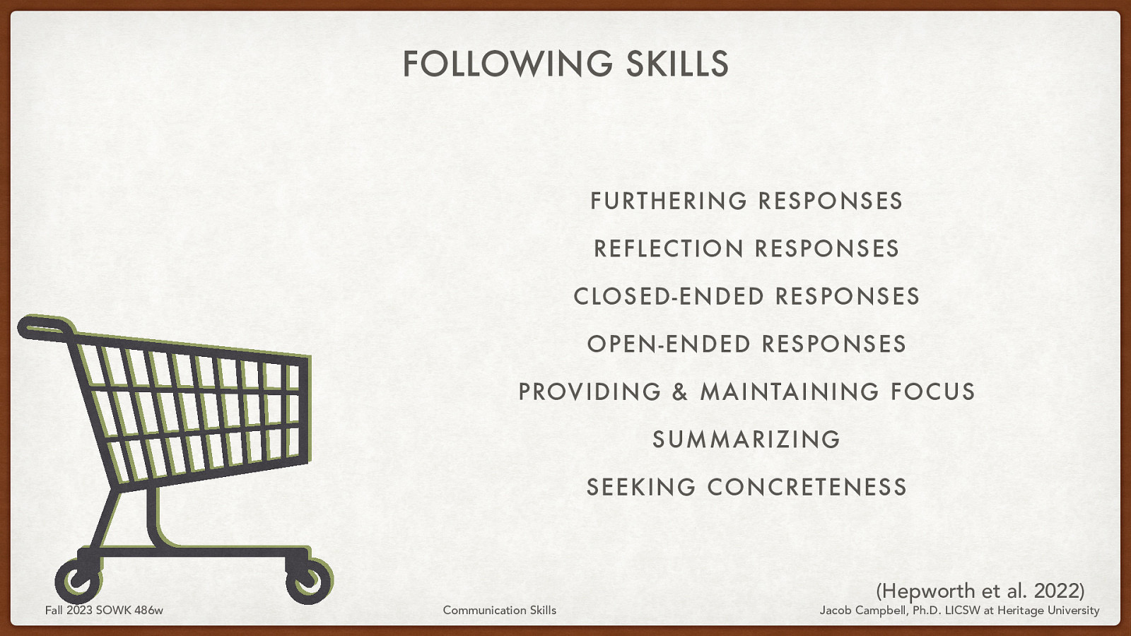 FOLLOWING SKILLS FURTHERING RESPONSES REFLECTION RESPONSES CLOSED-ENDED RESPONSES OPEN-ENDED RESPONSES PROVIDING & MAINTAINING FOCUS SUMMARIZING SEEKING CONCRETENESS Fall 2023 SOWK 486w Communication Skills (Hepworth et al. 2022) Jacob Campbell, Ph.D. LICSW at Heritage University
