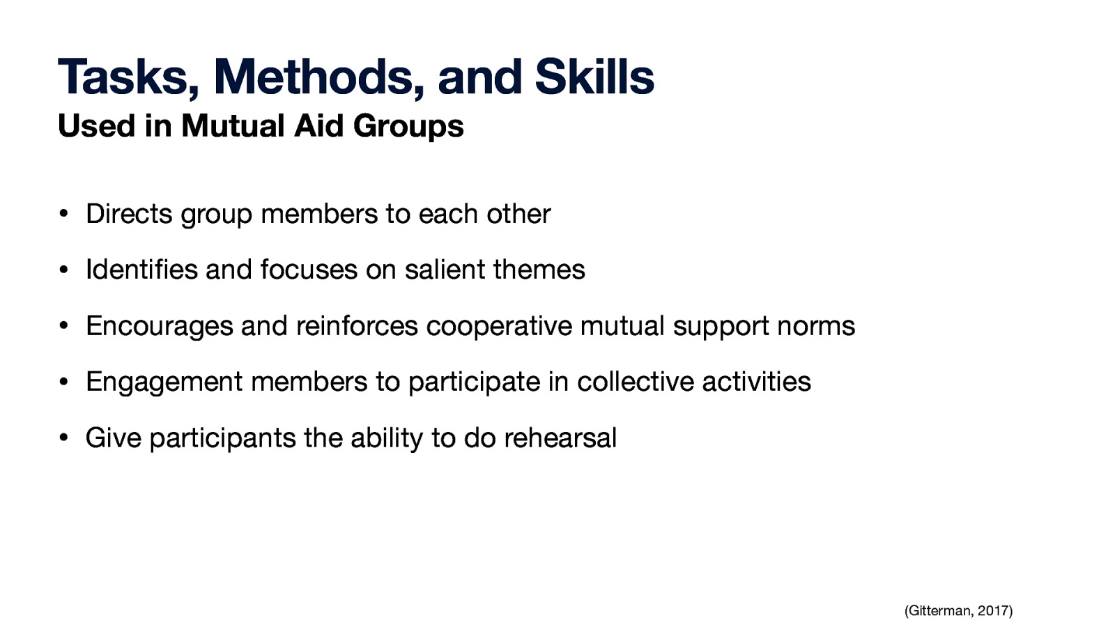 Tasks, Methods, and Skills Used in Mutual Aid Groups • Directs group members to each other • Identi es and focuses on salient themes • Encourages and reinforces cooperative mutual support norms • Engagement members to participate in collective activities • Give participants the ability to do rehearsal fi (Gitterman, 2017)
