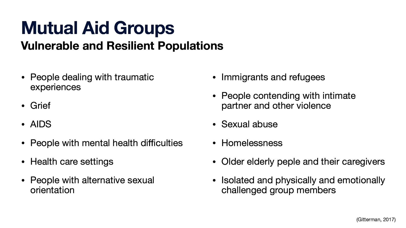 Mutual Aid Groups Vulnerable and Resilient Populations • People dealing with traumatic experiences • Immigrants and refugees • People contending with intimate • Grief partner and other violence • AIDS • Sexual abuse • People with mental health di culties • Homelessness • Health care settings • Older elderly peple and their caregivers • People with alternative sexual • Isolated and physically and emotionally orientation challenged group members ffi (Gitterman, 2017)
