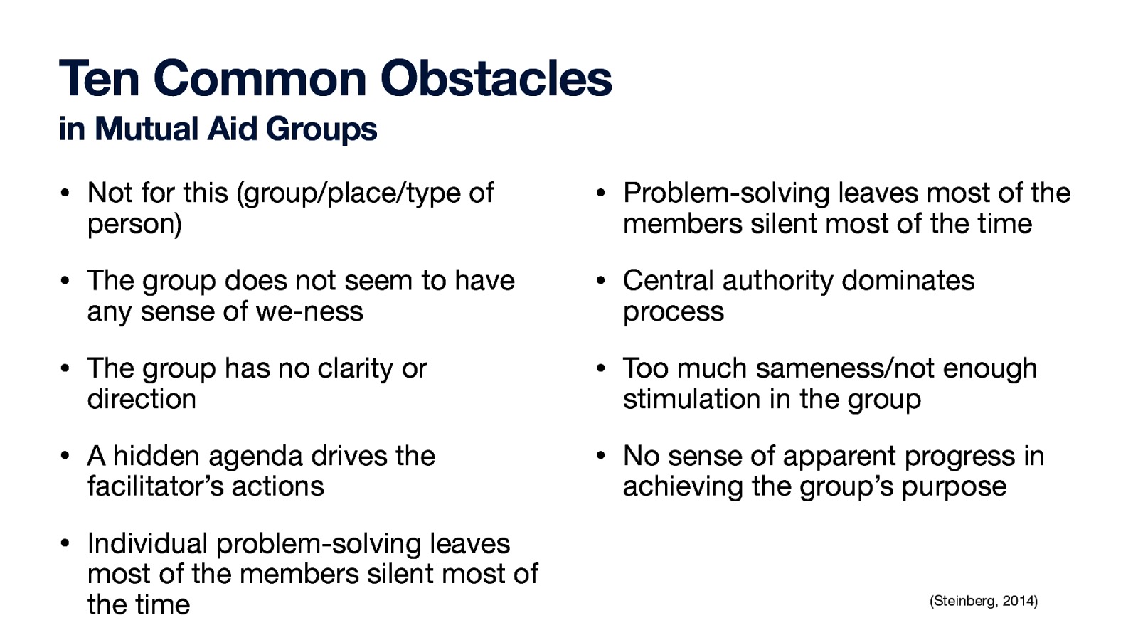 Ten Common Obstacles in Mutual Aid Groups • Not for this (group/place/type of • Problem-solving leaves most of the • The group does not seem to have • Central authority dominates • The group has no clarity or • Too much sameness/not enough • A hidden agenda drives the • No sense of apparent progress in person) any sense of we-ness direction facilitator’s actions members silent most of the time process stimulation in the group achieving the group’s purpose • Individual problem-solving leaves most of the members silent most of the time (Steinberg, 2014)
