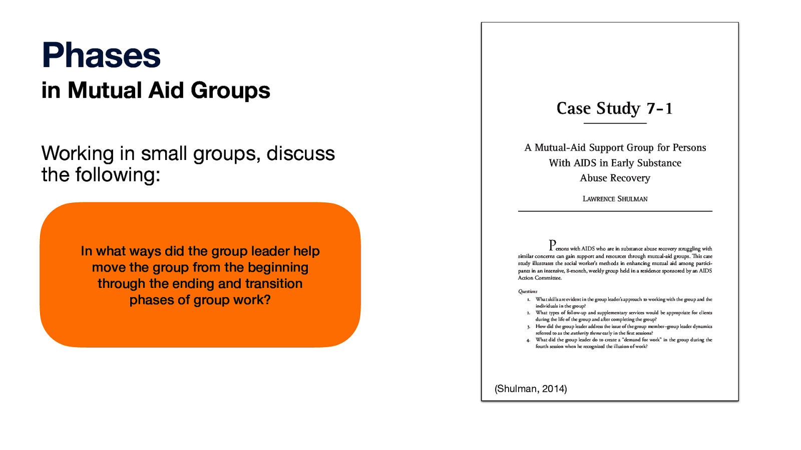 Phases in Mutual Aid Groups Case Study 7-1 Working in small groups, discuss the following: A Mutual-Aid Support Group for Persons With AIDS in Early Substance Abuse Recovery In what ways did the group leader help move the group from the beginning through the ending and transition phases of group work? Copyright © 2014. John Wiley & Sons, Incorporated. All rights reserved. LAWRENCE SHULMAN Persons with AIDS who are in substance abuse recovery struggling with similar concerns can gain support and resources through mutual-aid groups. This case study illustrates the social worker’s methods in enhancing mutual aid among participants in an intensive, 8-month, weekly group held in a residence sponsored by an AIDS Action Committee. Questions 1. What skills are evident in the group leader’s approach to working with the group and the individuals in the group? 2. What types of follow-up and supplementary services would be appropriate for clients during the life of the group and after completing the group? 3. How did the group leader address the issue of the group member–group leader dynamics referred to as the authority theme early in the first sessions? 4. What did the group leader do to create a “demand for work” in the group during the fourth session when he recognized the illusion of work? 253 LeCroy, C. W. (2014). Case studies in social work practice. John Wiley & Sons, Incorporated. Created from ciis-ebooks on 2022-12-24 07:09:38. (Shulman, 2014)
