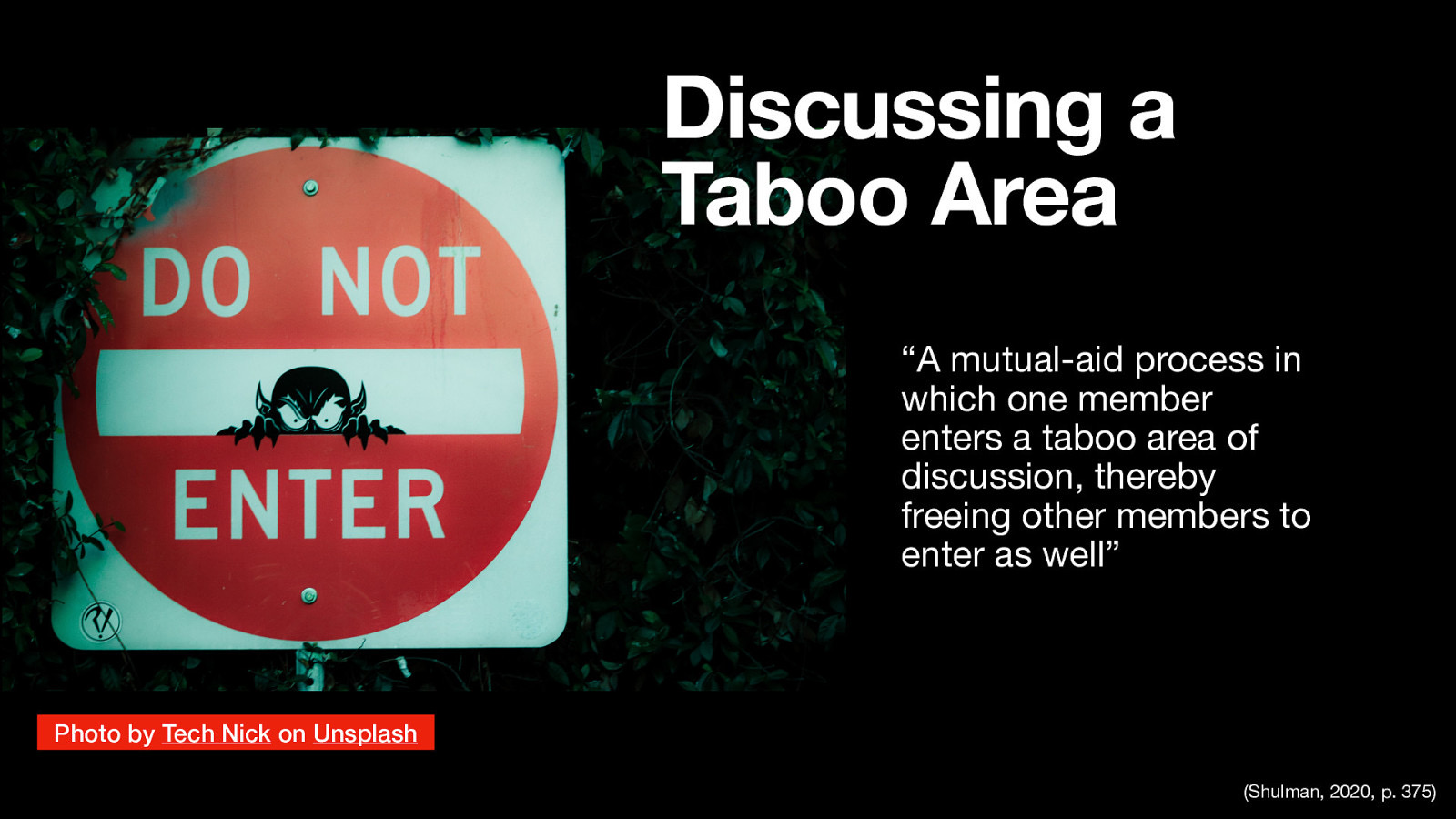 Discussing a Taboo Area “A mutual-aid process in which one member enters a taboo area of discussion, thereby freeing other members to enter as well” Photo by Tech Nick on Unsplash (Shulman, 2020, p. 375)
